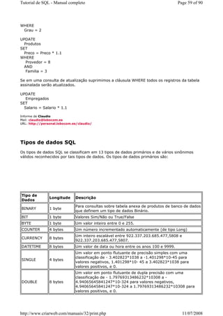 Tutorial de SQL - Manual completo                                                  Page 59 of 90




WHERE
 Grau = 2

UPDATE
  Produtos
SET
  Preco = Preco * 1.1
WHERE
   Provedor = 8
  AND
   Familia = 3

Se em uma consulta de atualização suprimimos a cláusula WHERE todos os registros da tabela
assinalada serão atualizados.

UPDATE
   Empregados
SET
  Salario = Salario * 1.1

Informe de Claudio
Mail: claudio@lobocom.es
URL: http://personal.lobocom.es/claudio/




Tipos de dados SQL
Os tipos de dados SQL se classificam em 13 tipos de dados primários e de vários sinônimos
válidos reconhecidos por tais tipos de dados. Os tipos de dados primários são:




Tipo de
                Longitude     Descrição
Dados
                              Para consultas sobre tabela anexa de produtos de banco de dados
BINARY          1 byte
                              que definem um tipo de dados Binário.
BIT             1 byte        Valores Sim/Não ou True/False
BYTE            1 byte        Um valor inteiro entre 0 e 255.
COUNTER         4 bytes       Um número incrementado automaticamente (de tipo Long)
                              Um inteiro escalável entre 922.337.203.685.477,5808 e
CURRENCY        8 bytes
                              922.337.203.685.477,5807.
DATETIME        8 bytes       Um valor de data ou hora entre os anos 100 e 9999.
                              Um valor em ponto flutuante de precisão simples com uma
                              classificação de - 3.402823*1038 a -1.401298*10-45 para
SINGLE          4 bytes
                              valores negativos, 1.401298*10- 45 a 3.402823*1038 para
                              valores positivos, e 0.
                              Um valor em ponto flutuante de dupla precisão com uma
                              classificação de - 1.79769313486232*10308 a -
DOUBLE          8 bytes       4.94065645841247*10-324 para valores negativos,
                              4.94065645841247*10-324 a 1.79769313486232*10308 para
                              valores positivos, e 0.




http://www.criarweb.com/manuais/32/print.php                                          11/07/2008
 