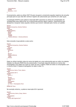 Tutorial de SQL - Manual completo                                               Page 62 of 90



    DetalhePedido
    WHERE
    Desconto = 0.25
)


Inversamente, pode-se utilizar NOT IN para recuperar unicamente aqueles registros da consulta
principal para os que não têm nenhum registro da subconsulta que contenha um valor igual.

O predicado EXISTS (com palavra reservada NOT opcional) se utiliza em comparações de
verdade/falso para determinar se a subconsulta devolve algum registro. Suponhamos que
desejamos recuperar todos aqueles clientes que tiverem realizado pelo menos um pedido:

SELECT
Clientes.Companhia, Clientes.Telefone
FROM
  Clientes
WHERE EXISTS (
  SELECT
  FROM
  Pedidos
   WHERE
   Pedidos.IdPedido = Clientes.IdCliente
)


Esta consulta é equivalente a esta outra:

SELECT
  Clientes.Companhia, Clientes.Telefone
FROM
  Clientes
WHERE
  IdClientes
  IN
   (
  SELECT
  Pedidos.IdCliente
   FROM
  Pedidos
)

Pode-se utilizar também alias do nome da tabela em uma subconsulta para se referir às tabelas
listadas na cláusula FROM fora da subconsulta. O exemplo seguinte devolve os nomes dos
empregados cujo salário for igual ou maior do que o salário médio de todos os empregados com
o mesmo título. À tabela Empregados foi dado o alias T1:

SELECT
  Sobrenome, Nome, Titulo, Salario
FROM
  Empregados AS T1
WHERE
  Salario =
  (
  SELECT
   Avg(Salario)
  FROM
  Empregados
  WHERE
  T1.Titulo = Empregados.Titulo
  )
ORDER BY Titulo


No exemplo anterior, a palavra reservada AS é opcional.

SELECT
   Sobrenomes, Nome, Cargo, Salario
FROM
  Empregados
WHERE
  Cargo LIKE 'Agente Ven*'




http://www.criarweb.com/manuais/32/print.php                                      11/07/2008
 