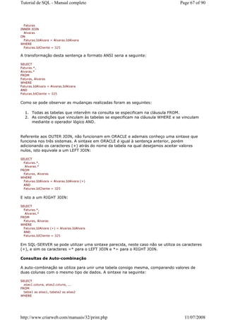 Tutorial de SQL - Manual completo                                                Page 67 of 90



  Faturas
INNER JOIN
  Alvaras
ON
  Faturas.IdAlvara = Alvaras.IdAlvara
WHERE
  Faturas.IdCliente = 325

A transformação desta sentença a formato ANSI seria a seguinte:

SELECT
Faturas.*,
Alvaras.*
FROM
Faturas, Alvaras
WHERE
Faturas.IdAlvara = Alvaras.IdAlvara
AND
Faturas.IdCliente = 325


Como se pode observar as mudanças realizadas foram as seguintes:

  1. Todas as tabelas que intervêm na consulta se especificam na cláusula FROM.
  2. As condições que vinculam às tabelas se especificam na cláusula WHERE e se vinculam
     mediante o operador lógico AND.


Referente aos OUTER JOIN, não funcionam em ORACLE e ademais conheço uma sintaxe que
funciona nos três sistemas. A sintaxe em ORACLE é igual à sentença anterior, porém
adicionando os caracteres (+) atrás do nome da tabela na qual desejamos aceitar valores
nulos, isto equivale a um LEFT JOIN:

SELECT
  Faturas.*,
   Alvaras.*
FROM
  Faturas, Alvaras
WHERE
  Faturas.IdAlvara = Alvaras.IdAlvara (+)
  AND
  Faturas.IdCliente = 325


E isto a um RIGHT JOIN:

SELECT
  Faturas.*,
   Alvaras.*
FROM
  Faturas, Alvaras
WHERE
  Faturas.IdAlvara (+) = Alvaras.IdAlvara
  AND
  Faturas.IdCliente = 325


Em SQL-SERVER se pode utilizar uma sintaxe parecida, neste caso não se utiliza os caracteres
(+), e sim os caracteres =* para o LEFT JOIN e *= para o RIGHT JOIN.

Consultas de Auto-combinação

A auto-combinação se utiliza para unir uma tabela consigo mesma, comparando valores de
duas colunas com o mesmo tipo de dados. A sintaxe na seguinte:

SELECT
  alias1.coluna, alias2.coluna, ...
FROM
  tabla1 as alias1, tabela2 as alias2
WHERE




http://www.criarweb.com/manuais/32/print.php                                       11/07/2008
 