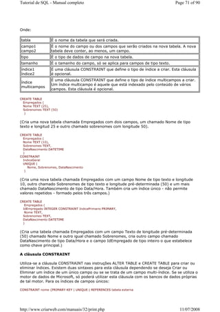 Tutorial de SQL - Manual completo                                                  Page 71 of 90




Onde:

tabla             É o nome da tabela que será criada.
campo1            É o nome do campo ou dos campos que serão criados na nova tabela. A nova
campo2            tabela deve conter, ao menos, um campo.
tipo              É o tipo de dados de campo na nova tabela.
tamanho           É o tamanho do campo, só se aplica para campos de tipo texto.
índice1           É uma cláusula CONSTRAINT que define o tipo de índice a criar. Esta cláusula
índice2           é opcional.
                  É uma cláusula CONSTRAINT que define o tipo de índice multicampos a criar.
índice
                  Um índice multicampo é aquele que está indexado pelo conteúdo de vários
multicampos
                  campos. Esta cláusula é opcional.

CREATE TABLE
  Empregados (
  Nome TEXT (25),
  Sobrenomes TEXT (50)
   )


(Cria uma nova tabela chamada Empregados com dois campos, um chamado Nome de tipo
texto e longitud 25 e outro chamado sobrenomes com longitude 50).

CREATE TABLE
  Empregados (
  Nome TEXT (10),
  Sobrenomes TEXT,
  DataNascimento DATETIME
  )
CONSTRAINT
  IndiceGeral
  UNIQUE (
     Nome, Sobrenomes, DataNascimento
   )


(Cria uma nova tabela chamada Empregados com um campo Nome de tipo texto e longitude
10, outro chamado Sobrenomes de tipo texto e longitude pré-determinada (50) e um mais
chamado DataNascimento de tipo Data/Hora. Também cria um índice único - não permite
valores repetidos - formado pelos três campos.)

CREATE TABLE
   Empregados (
  IdEmpregado INTEGER CONSTRAINT IndicePrimario PRIMARY,
   Nome TEXT,
  Sobrenomes TEXT,
  DataNascimento DATETIME
  )


(Cria uma tabela chamada Empregados com um campo Texto de longitude pré-determinada
(50) chamado Nome e outro igual chamado Sobrenomes, cria outro campo chamado
DataNascimento de tipo Data/Hora e o campo IdEmpregado de tipo inteiro o que estabelece
como chave principal.)

A cláusula CONSTRAINT

Utiliza-se a cláusula CONSTRAINT nas instruções ALTER TABLE e CREATE TABLE para criar ou
eliminar índices. Existem duas sintaxes para esta cláusula dependendo se deseja Criar ou
Eliminar um índice de um único campo ou se se trata de um campo multi-índice. Se se utiliza o
motor de dados de Microsoft, só poderá utilizar esta cláusula com os bancos de dados próprias
de tal motor. Para os índices de campos únicos:

CONSTRAINT nome {PRIMARY KEY | UNIQUE | REFERENCES tabela externa




http://www.criarweb.com/manuais/32/print.php                                         11/07/2008
 