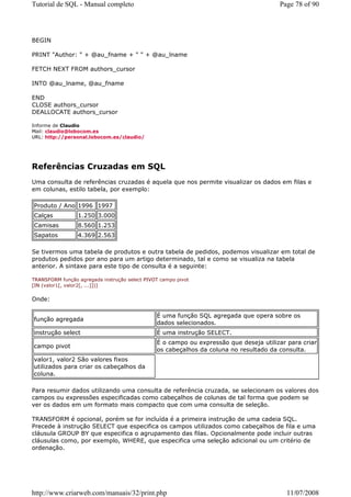 Tutorial de SQL - Manual completo                                                      Page 78 of 90




BEGIN

PRINT "Author: " + @au_fname + " " + @au_lname

FETCH NEXT FROM authors_cursor

INTO @au_lname, @au_fname

END
CLOSE authors_cursor
DEALLOCATE authors_cursor

Informe de Claudio
Mail: claudio@lobocom.es
URL: http://personal.lobocom.es/claudio/




Referências Cruzadas em SQL
Uma consulta de referências cruzadas é aquela que nos permite visualizar os dados em filas e
em colunas, estilo tabela, por exemplo:

Produto / Ano 1996 1997
Calças           1.250 3.000
Camisas          8.560 1.253
Sapatos          4.369 2.563

Se tivermos uma tabela de produtos e outra tabela de pedidos, podemos visualizar em total de
produtos pedidos por ano para um artigo determinado, tal e como se visualiza na tabela
anterior. A sintaxe para este tipo de consulta é a seguinte:

TRANSFORM função agregada instrução select PIVOT campo pivot
[IN (valor1[, valor2[, ...]])]


Onde:

                                               É uma função SQL agregada que opera sobre os
função agregada
                                               dados selecionados.
instrução select                               É uma instrução SELECT.
                                               É o campo ou expressão que deseja utilizar para criar
campo pivot
                                               os cabeçalhos da coluna no resultado da consulta.
valor1, valor2 São valores fixos
utilizados para criar os cabeçalhos da
coluna.

Para resumir dados utilizando uma consulta de referência cruzada, se selecionam os valores dos
campos ou expressões especificadas como cabeçalhos de colunas de tal forma que podem se
ver os dados em um formato mais compacto que com uma consulta de seleção.

TRANSFORM é opcional, porém se for incluída é a primeira instrução de uma cadeia SQL.
Precede à instrução SELECT que especifica os campos utilizados como cabeçalhos de fila e uma
cláusula GROUP BY que especifica o agrupamento das filas. Opcionalmente pode incluir outras
cláusulas como, por exemplo, WHERE, que especifica uma seleção adicional ou um critério de
ordenação.




http://www.criarweb.com/manuais/32/print.php                                              11/07/2008
 