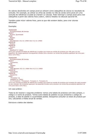 Tutorial de SQL - Manual completo                                                                   Page 79 of 90




Os valores devolvidos em campo pivot se utilizam como cabeçalhos de coluna no resultado da
consulta. Por exemplo, ao utilizar as cifras de vendas no mês da venda como pivot em uma
consulta de referência cruzada se criariam 12 colunas. Pode restringir o campo pivot para criar
cabeçalhos a partir dos valores fixos (valor1, valor2) listados na cláusula opcional IN.

Também pode incluir valores fixos, para os que não existem dados, para criar colunas
adicionais.

Exemplos

TRANSFORM
  Sum(Quantidade) AS Vendas
SELECT
  Produto, Quantidade
FROM
  Pedidos
WHERE
  Data Between #01-01-1998# And #12-31-1998#
GROUP BY
  Produto
ORDER BY
  Produto
PIVOT
  DatePart("m", Data)
(Cria uma consulta de tabela de referências cruzadas que mostra as vendas de produtos por mês para um ano
específico. Os meses aparecem da esquerda à direita como colunas e os nomes dos produtos aparecem de cima para
baixo como filas.)

TRANSFORM
  Sum(Quantidade) AS Vendas
SELECT
   Companhia
FROM
   Pedidos
WHERE
   Data Between #01-01-1998# And #12-31-1998#
GROUP BY
   Companhia
ORDER BY
  Companhia
PIVOT
   "Trimestre " &
   DatePart("q", Data)
   In ('Trimestre1', 'Trimestre2', 'Trimestre 3', 'Trimestre 4')
(Cria uma consulta de tabela de referências cruzadas que mostra as vendas de produtos por trimestre de cada provedor
no ano indicado. Os trimestres aparecem da esquerda à direta como colunas e os nomes dos provedores aparecem de
cima para baixo como filas.)

Um caso prático:

Trata-se de resolver o seguinte problema: temos uma tabela de produtos com dois campos, o
código e o nome do produto. Temos outra tabela de pedidos na que anotamos o código do
produto, a data do pedido e a quantidade pedida. Desejamos consultar os totais de produto por
ano, calculando a média anual de vendas.

Estrutura e dados das tabelas:




http://www.criarweb.com/manuais/32/print.php                                                           11/07/2008
 