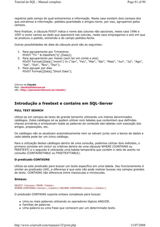 Tutorial de SQL - Manual completo                                                 Page 81 of 90




registros pelo campo do qual extrairemos a informação. Neste caso existem dois campos dos
que extraímos a informação: pedidos.quantidade e artigos.nome, por isso, agrupamos pelos
campos.

Para finalizar, a cláusula PIVOT indica o nome das colunas não opcionais, neste caso 1996 e
1997 e como vamos ao dado que aparecerá nas colunas, neste caso empregamos o ano em que
se produziu o pedido, extraindo-o do campo pedidos.fecha.

Outras possibilidades de data da cláusula pivot são as seguintes:

  1. Para agrupamento por Trimestres:
     PIVOT "Tri " & DatePart("q",[Data]);
  2. Para agrupamento por meses (sem ter em conta o ano)
     PIVOT Format([Data],"mmm") In ("Jan", "Fev", "Mar", "Abr", "Maio", "Jun", "Jul", "Ago",
     "Set", "Out", "Nov", "Dez");
  3. Para agrupar por dias
     PIVOT Format([Data],"Short Date");



Informe de Claudio
Mail: claudio@lobocom.es
URL: http://personal.lobocom.es/claudio/




Introdução a freetext e contains em SQL-Server
FULL TEXT SEARCH

Utiliza-se em campos de texto de grande tamanho utilizando uns índices denominados
catálogos. Estes catálogos só se podem utilizar com tabelas que contenham que definidas
chaves primárias e armazenam todas as palavras do conteúdo das tabelas com execeção dos
artigos, preposições, etc.

Os catálogos não se atualizam automaticamente nem se salvam junto com o banco de dados e
cada tabela pode ter um único catálogo.

Para a utilização destes catálogos dentro de uma consulta, podemos utilizar dois métodos, o
primeiro consiste em incluir os critérios dentro de uma cláusula WHERE (CONTAINS ou
FREETEXT) e o segundo é utilizando uma tabela temporária que contém o ratio de acerto na
consulta (CONTAINSTABLE ou FREETEXTTABLE).

O predicado CONTAINS

Utiliza-se este predicado para buscar um texto específico em uma tabela. Seu funcionamento é
similar ao predicado LIKE, a diferença é que este não pode realizar buscas nos campos grandes
de texto. CONTAINS não diferencia entre maiúsculas e minúsculas.

Sintaxe:

SELECT <Campos> FROM <Tabela>
WHERE CONTAINS(<Campo>,<Cadeia>) OR/AND CONTAINS(<Campo>,<Cadeia>)


O predicado CONTAINS suporta sintaxe complexas para buscar:

      Uma ou mais palavras utilizando os operadores lógicos AND/OR.
      Famílias de palavras
      Uma palavra ou uma frase que comecem por um determinado texto.




http://www.criarweb.com/manuais/32/print.php                                        11/07/2008
 