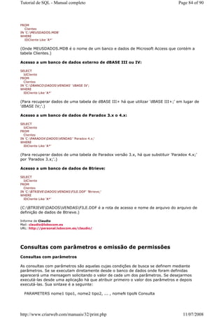 Tutorial de SQL - Manual completo                                                Page 84 of 90



FROM
   Clientes
IN 'C:MEUSDADOS.MDB'
WHERE
   IDCliente Like 'A*'


(Onde MEUSDADOS.MDB é o nome de um banco e dados de Microsoft Access que contém a
tabela Clientes.)

Acesso a um banco de dados externo de dBASE III ou IV:

SELECT
  IdCliente
FROM
  Clientes
IN 'C:DBANCODADOSVENDAS' 'dBASE IV';
WHERE
  IDCliente Like 'A*'


(Para recuperar dados de uma tabela de dBASE III+ há que utilizar 'dBASE III+;' em lugar de
'dBASE IV;'.)

Acesso a um banco de dados de Paradox 3.x o 4.x:

SELECT
  IdCliente
FROM
  Clientes
IN 'C:PARADOXDADOSVENDAS' 'Paradox 4.x;'
WHERE
  IDCliente Like 'A*'


(Para recuperar dados de uma tabela de Paradox versão 3.x, há que substituir 'Paradox 4.x;'
por 'Paradox 3.x;'.)

Acesso a um banco de dados de Btrieve:

SELECT
  IdCliente
FROM
  Clientes
IN 'C:BTRIEVEDADOSVENDASFILE.DDF' 'Btrieve;'
WHERE
  IDCliente Like 'A*'


(C:BTRIEVEDADOSVENDASFILE.DDF é a rota de acesso e nome de arquivo do arquivo de
definição de dados de Btrieve.)

Informe de Claudio
Mail: claudio@lobocom.es
URL: http://personal.lobocom.es/claudio/




Consultas com parâmetros e omissão de permissões
Consultas com parâmetros

As consultas com parâmetros são aquelas cujas condições de busca se definem mediante
parâmetros. Se se executam diretamente desde o banco de dados onde foram definidas
aparecerá uma mensagem solicitando o valor de cada um dos parâmetros. Se desejarmos
executá-las desde uma aplicação há que atribuir primeiro o valor dos parâmetros e depois
executá-las. Sua sintaxe é a seguinte:

  PARAMETERS nome1 tipo1, nome2 tipo2, ... , nomeN tipoN Consulta




http://www.criarweb.com/manuais/32/print.php                                       11/07/2008
 