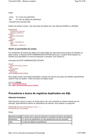 Tutorial de SQL - Manual completo                                               Page 85 of 90




Onde:

nome       É o nome do parâmetro
tipo       É o tipo de dados do parâmetro
consulta Uma consulta SQL

Podem-se utilizar nomes, mas não tipos de dados em uma cláusula WHERE ou HAVING.

PARAMETERS
   PrecoMinimo Currency,
   DataInicio DateTime;
SELECT
  IdPedido, Quantidade
FROM
   Pedidos
WHERE
   Preco = PrecoMinimo
   AND
   DataPedido = DataInicio


Omitir as permissões de acesso

Em ambientes de bancos de dados com permissões de segurança para grupos de trabalho se
pode utilizar a cláusula WITH OWNERACCESS OPTION para que o usuário atual adquira os
direitos de proprietário na hora de executar a consulta. Sua sintaxe é:

instrução sql WITH OWNERACCESS OPTION

SELECT
   Sobrenome, Nome, Salario
FROM
   Empregados
ORDER BY
  Sobrenome
WITH OWNERACCESS OPTION

Esta opção requer que esteja declarado o acesso ao arquivo de grupo de trabalho (geralmente
system.mda ou system .mdw) do banco de dados atual.

Informe de Claudio
Mail: claudio@lobocom.es
URL: http://personal.lobocom.es/claudio/




Procedures e busca de registros duplicados em SQL
Cláusula Procedure

Esta cláusula é pouco usual e se utiliza para criar uma consulta ao mesmo tempo que se
executa, opcionalmente define os parâmetros da mesma. Sua sintaxe é a seguinte:

PROCEDURE NomeConsulta ParÂmetro1 tipo1, .... ,
ParâmetroN tipon ConsultaSQL


Onde:

NomeConsulta É o nome com o qual se salvará a consulta no banco de dados.
Parâmetro          É o nome de parâmetro ou dos parâmetros de tal consulta.
Tipo               É o tipo de dados do parâmetro




http://www.criarweb.com/manuais/32/print.php                                       11/07/2008
 
