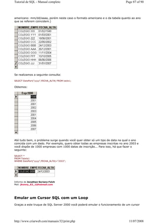 Tutorial de SQL - Manual completo                                              Page 87 of 90




americano: mm/dd/aaaa, porém neste caso o formato americano e o da tabela quanto ao ano
que se referem coincidem.)




Se realizamos a seguinte consulta:

SELECT DatePart("yyyy",FECHA_ALTA) FROM table1;


Obtemos:




Até tudo bem, o problema surge quando você quer obter só um tipo de data na qual o ano
coincida com um dado. Por exemplo, quero obter todas as empresas inscritas no ano 2003 e
você dispõe de 1000 empresas com 1000 datas de inscrição... Para isso, há que fazer o
seguinte:

SELECT *
FROM Tabela1
WHERE DatePart("yyyy",FECHA_ALTA)="2003";




Informe de Jonathan Soriano Folch
Mail: jhonny_83_1@hotmail.com




Emular um Cursor SQL com um Loop
Graças a este truque de SQL Server 2000 você poderá emular o funcionamento de um cursor




http://www.criarweb.com/manuais/32/print.php                                     11/07/2008
 