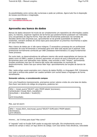 Tutorial de SQL - Manual completo                                                 Page 9 of 90




As possibilidades como vemos são numerosas e pode ser práticas. Agora tudo fica à disposição
de nossas ocorrências e imaginação.

Informe de Rubén Alvarez
Mail: ruben@desarrolloweb.com




Aproveite seu banco de dados
Bancos de dados deixaram há muito de ser simplesmente um repositório de informações usados
para, no máximo, organizar registros de tal forma que posteriormente pudessem ser indexados
e/ou recuperados de alguma forma. Hoje eles são ferramentas poderosas nas tomadas de
decisões dentro das empresas que, aproveitando-se da grande quantidade de dados lá
existentes, extraem análises de vários tipos para executarem os próximos movimentos e ações
em seus mercados.

Mas o banco de dados por sí não opera milagres. É necessária a presença de um profissional
conhecedor de suas ferramentas e entranhas para tirar dele tudo aquilo que é possível. Este
profissional normalmente conhecido por DBA (Database Administrator) é a peça fundamental
neste processo.

Por outro lado, os desenvolvedores de software mesmo não sendo especialistas em bancos de
dados como os DBA's, podem (e devem) aproveitar um pouco do que é oferecido por estas
ferramentas para criar aplicações mais rápidas, mais enxutas e mais “limpas”, aproveitando
funções existentes mas que na maioria das vezes são esquecidas no momento do
desenvolvimento. Sobre isso que vamos falar hoje: aproveitamento de funções de bancos de
dados.

Obs: neste artigo usarei exemplos com o banco de dados MySQL e a linguagem PHP. Entretanto
com toda a certeza eles podem ser usados também com outras bases e linguagens de forma
semelheante.

Somando valores, e concatenando campos

Com uma frequência impressionante, precisamos somar valores vindos de uma base de dados.
Para fazer isso dentro do código do programa, podemos ter:


 $Rst = mysql_query("SELECT valor FROM tabela",$conexao);
 while($valor=mysql_fetch_row($Rst)){
 $resultado = $resultado + $valor[0];
 }
 print $resultado;



Mas, que tal assim:


 $Rst = mysql_fetch_row(mysql_query("SELECT SUM(valor) FROM tabela",
 $conexao));
 print $Rst[0];



Hmmm... de 5 linhas para duas? Mas como?

O “segredo” está na função SUM usada na segunda instrução. Ela simplesmente soma os
valores do campo e reduz um laço dentro do código. Com isso temos mais eficiência, velocidade




http://www.criarweb.com/manuais/32/print.php                                       11/07/2008
 