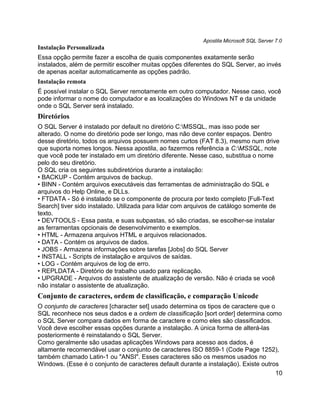 Apostila Microsoft SQL Server 7.0
Instalação Personalizada
Essa opção permite fazer a escolha de quais componentes exatamente serão
instalados, além de permitir escolher muitas opções diferentes do SQL Server, ao invés
de apenas aceitar automaticamente as opções padrão.
Instalação remota
É possível instalar o SQL Server remotamente em outro computador. Nesse caso, você
pode informar o nome do computador e as localizações do Windows NT e da unidade
onde o SQL Server será instalado.
Diretórios
O SQL Server é instalado por default no diretório C:MSSQL, mas isso pode ser
alterado. O nome do diretório pode ser longo, mas não deve conter espaços. Dentro
desse diretório, todos os arquivos possuem nomes curtos (FAT 8.3), mesmo num drive
que suporta nomes longos. Nessa apostila, ao fazermos referência a C:MSSQL, note
que você pode ter instalado em um diretório diferente. Nesse caso, substitua o nome
pelo do seu diretório.
O SQL cria os seguintes subdiretórios durante a instalação:
• BACKUP - Contém arquivos de backup.
• BINN - Contém arquivos executáveis das ferramentas de administração do SQL e
arquivos do Help Online, e DLLs.
• FTDATA - Só é instalado se o componente de procura por texto completo [Full-Text
Search] tiver sido instalado. Utilizada para lidar com arquivos de catálogo somente de
texto.
• DEVTOOLS - Essa pasta, e suas subpastas, só são criadas, se escolher-se instalar
as ferramentas opcionais de desenvolvimento e exemplos.
• HTML - Armazena arquivos HTML e arquivos relacionados.
• DATA - Contém os arquivos de dados.
• JOBS - Armazena informações sobre tarefas [Jobs] do SQL Server
• INSTALL - Scripts de instalação e arquivos de saídas.
• LOG - Contém arquivos de log de erro.
• REPLDATA - Diretório de trabalho usado para replicação.
• UPGRADE - Arquivos do assistente de atualização de versão. Não é criada se você
não instalar o assistente de atualização.
Conjunto de caracteres, ordem de classificação, e comparação Unicode
O conjunto de caracteres [character set] usado determina os tipos de caractere que o
SQL reconhece nos seus dados e a ordem de classificação [sort order] determina como
o SQL Server compara dados em forma de caractere e como eles são classificados.
Você deve escolher essas opções durante a instalação. A única forma de alterá-las
posteriormente é reinstalando o SQL Server.
Como geralmente são usadas aplicações Windows para acesso aos dados, é
altamente recomendável usar o conjunto de caracteres ISO 8859-1 (Code Page 1252),
também chamado Latin-1 ou "ANSI". Esses caracteres são os mesmos usados no
Windows. (Esse é o conjunto de caracteres default durante a instalação). Existe outros
                                                                                     10
 