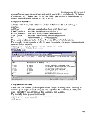 Apostila Microsoft SQL Server 7.0
expressões com colunas numéricas: adição (+), subtração (-), multiplicação (*), divisão
(/) e módulo (%). O módulo só pode ser usado com tipos inteiros e calcula o resto da
divisão de dois números inteiros (Ex.: 13 % 4 = 1).
Funções matemáticas
Além de operadores, você pode usar funções matemáticas do SQL Server, por
exemplo:
ABS(valor)          retorna o valor absoluto (sem sinal) de um item.
POWER(valor,p) retorna o valor elevado à potência p.
ROUND(valor,n) arredonda o valor para n casas decimais.
SQRT (valor)        retorna a raiz quadrada do valor especificado.
PI                  valor constante 3.141592563589793
Para outras funções, consulte o help do Transact-SQL em 'Math functions'.
Por exemplo, para arredondar o valor do preço de cada livro para duas casas decimais,
pode ser feito o seguinte:
Select price Preço , ROUND(price, 1) "Preço com 1 casa
decimal", title Título from titles
O resultado será:




Funções de caracteres
Você pode usar funções para manipular dados do tipo caracter (char ou varchar), por
exemplo, para pegar uma sub-string de uma seqüência de caracteres. E você pode
usar o operador + para concatenar dois valores de tipo caracter.
Por exemplo, digite o seguinte comando:
select au_fname + ' ' + au_lname 'Nome completo',
city + ', ' + state 'Cidade'
from authors




                                                                                       100
 