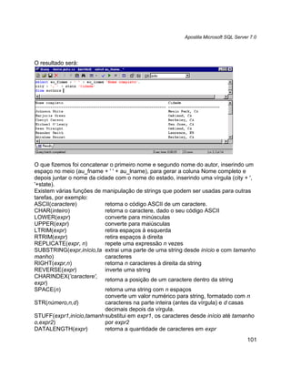Apostila Microsoft SQL Server 7.0




O resultado será:




O que fizemos foi concatenar o primeiro nome e segundo nome do autor, inserindo um
espaço no meio (au_fname + ' ' + au_lname), para gerar a coluna Nome completo e
depois juntar o nome da cidade com o nome do estado, inserindo uma vírgula (city + ',
'+state).
Existem várias funções de manipulação de strings que podem ser usadas para outras
tarefas, por exemplo:
ASCII(caractere)           retorna o código ASCII de um caractere.
CHAR(inteiro)              retorna o caractere, dado o seu código ASCII
LOWER(expr)                converte para minúsculas
UPPER(expr)                converte para maiúsculas
LTRIM(expr)                retira espaços à esquerda
RTRIM(expr)                retira espaços à direita
REPLICATE(expr, n)         repete uma expressão n vezes
SUBSTRING(expr,início,ta extrai uma parte de uma string desde início e com tamanho
manho)                     caracteres
RIGHT(expr,n)              retorna n caracteres à direita da string
REVERSE(expr)              inverte uma string
CHARINDEX('caractere',
                           retorna a posição de um caractere dentro da string
expr)
SPACE(n)                   retorna uma string com n espaços
                           converte um valor numérico para string, formatado com n
STR(número,n,d)            caracteres na parte inteira (antes da vírgula) e d casas
                           decimais depois da vírgula.
STUFF(expr1,início,tamanh substitui em expr1, os caracteres desde início até tamanho
o,expr2)                   por expr2
DATALENGTH(expr)           retorna a quantidade de caracteres em expr
                                                                                     101
 