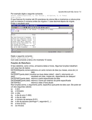 Apostila Microsoft SQL Server 7.0
Por exemplo digite o seguinte comando:
Select substring(title, 1, 30) Título , str(price, 5, 1) Preço
from titles
O que fizemos foi mostrar até 30 caracteres da coluna title e mostramos a coluna price
com no máximo 5 números antes da vírgula e 1 casa decimal depois da vírgula.
Então o resultado será:




Digite o seguinte comando :
Select Replicate('a', 10)
Com este comando a letra a foi mostrada 10 vezes.
Funções de Data/hora
O tipo datetime, como vimos, armazena datas e horas. Algumas funções trabalham
com esse tipo de dados:
DATEADD(parte,número adiciona um certo número de dias (ou meses, anos etc.) à
,data)                   data
DATEDIFF(parte,data1,d subtrai as duas datas (data2 - data1), retornando um
ata2)                    resultado em dias, meses etc. dependendo de datepart
DATEPART(parte,data) retorna a parte especificada da data
DATENAME(parte,data) retorna o nome por extenso da parte especificada
GETDATE()                retorna a data e hora atuais
Nas funções acima, o argumento parte, especifica qual parte da data usar. Ele pode ser
um dos seguintes valores:
yy o ano
qq o trimestre
mm o mês
dy o dia do ano (1-365)
dd o dia do mês
wk o número da semana (0-51)
dw o dia da semana (domingo=1, segunda=2,...)
hh a hora (0-23)
mi os minutos
                                                                                  102
 