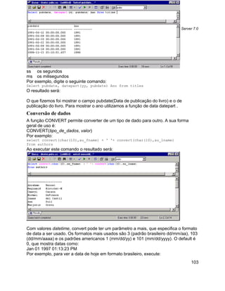 Apostila Microsoft SQL Server 7.0




ss os segundos
ms os milisegundos
Por exemplo, digite o seguinte comando:
Select pubdate, datepart(yy, pubdate) Ano from titles
O resultado será:

O que fizemos foi mostrar o campo pubdate(Data de publicação do livro) e o de
publicação do livro. Para mostrar o ano utilizamos a função de data datepart .
Conversão de dados
A função CONVERT permite converter de um tipo de dado para outro. A sua forma
geral de uso é:
CONVERT(tipo_de_dados, valor)
Por exemplo:
select convert(char(10),au_fname) + ' '+ convert(char(10),au_lname)
from authors
Ao executar este comando o resultado será:




Com valores datetime, convert pode ter um parâmetro a mais, que especifica o formato
de data a ser usado. Os formatos mais usados são 3 (padrão brasileiro dd/mm/aa), 103
(dd/mm/aaaa) e os padrões americanos 1 (mm/dd/yy) e 101 (mm/dd/yyyy). O default é
0, que mostra datas como:
Jan 01 1997 01:13:23 PM
Por exemplo, para ver a data de hoje em formato brasileiro, execute:
                                                                                      103
 