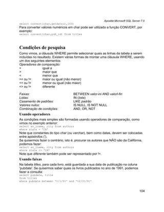 Apostila Microsoft SQL Server 7.0
select convert(char,getdate(),103)
Para converter valores numéricos em char pode ser utilizado a função CONVERT, por
exemplo:
select convert(char,pub_id) from titles




Condições de pesquisa
Como vimos, a cláusula WHERE permite selecionar quais as linhas da tabela a serem
incluídas no resultado. Existem várias formas de montar uma cláusula WHERE, usando
um dos seguintes elementos:
Operadores de comparação:
=               igual a
>               maior que
<               menor que
>= ou !<        maior ou igual (não menor)
<= ou !>        menor ou igual (não maior)
<> ou !=        diferente

Faixas:                              BETWEEN valor-ini AND valorl-fin
Listas:                              IN (lista)
Casamento de padrões:                LIKE padrão
Valores nulos:                       IS NULL, IS NOT NULL
Combinação de condições:             AND, OR, NOT
Usando operadores
As condições mais simples são formadas usando operadores de comparação, como
vimos no exemplo anterior:
select au_lname, city from authors
where state = 'CA'
Note que constantes do tipo char (ou varchar), bem como datas, devem ser colocadas
entre apóstrofos (').
Se quisermos fazer o contrário, isto é, procurar os autores que NÃO são da Califórnia,
podemos fazer:
select au_lname, city from authors
where state <> 'CA'
Note que diferente também pode ser representado por !=.
Usando faixas
Na tabela titles, para cada livro, está guardada a sua data de publicação na coluna
'pubdate'. Se quisermos saber quais os livros publicados no ano de 1991, podemos
fazer a consulta:
select pubdate, title
from titles
where pubdate between '1/1/91' and '12/31/91'


                                                                                       104
 