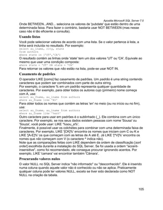 Apostila Microsoft SQL Server 7.0
Onde BETWEEN...AND... seleciona os valores de 'pubdate' que estão dentro de uma
determinada faixa. Para fazer o contrário, bastaria usar NOT BETWEEN (mas nesse
caso não é tão eficiente a consulta).
Usando listas
Você pode selecionar valores de acordo com uma lista. Se o valor pertence à lista, a
linha será incluída no resultado. Por exemplo:
select au_lname, city, state
from authors
where state in ('UT','CA')
O resultado contém as linhas onde 'state' tem um dos valores 'UT' ou 'CA'. Equivale ao
mesmo que usar uma condição composta:
where state = 'UT' OR state = 'CA'
Para retornar os valores que não estão na lista, pode-se usar NOT IN.
Casamento de padrões
O operador LIKE [como] faz casamento de padrões. Um padrão é uma string contendo
caracteres que podem ser combinados com parte de outra string.
Por exemplo, o caractere % em um padrão representa qualquer quantidade de
caracteres. Por exemplo, para obter todos os autores cujo (primeiro) nome começa
com A, use:
select au_fname, au_lname from authors
where au_fname like 'A%'
Para obter todos os nomes que contém as letras 'en' no meio (ou no início ou no fim),
use:
select au_fname, au_lname from authors
where au_fname like '%en%'
Outro caractere para usar em padrões é o sublinhado (_). Ele combina com um único
caractere. Por exemplo, se nos seus dados existem pessoas com nome 'Sousa' ou
'Souza', você pode usar: LIKE '%sou_a%'.
Finalmente, é possível usar os colchetes para combinar com uma determinada faixa de
caracteres. Por exemplo, LIKE '[CK]%' encontra os nomes que iniciam com C ou K e
LIKE '[A-E]%' os que começam com as letras de A até E. Já LIKE '[^V]%' encontra os
nomes que não começam com V (o caractere ^ indica não).
Note que as comparações feitas com LIKE dependem da ordem de classificação [sort
order] escolhida durante a instalação do SQL Server. Se foi usada a ordem "accent-
insensitive", como foi recomendado, ele consegue procurar ignorando acentos. Por
exemplo, LIKE 'camara' vai encontrar também 'Câmara'.
Procurando valores nulos
O valor NULL no SQL Server indica "não informado" ou "desconhecido". Ele é inserido
numa coluna quando aquele valor não é conhecido ou não se aplica. Praticamente
qualquer coluna pode ter valores NULL, exceto se tiver sido declarada como NOT
NULL na criação da tabela.



                                                                                       105
 