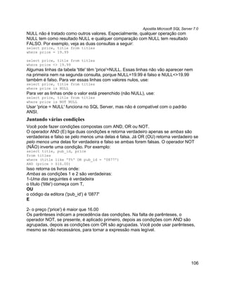 Apostila Microsoft SQL Server 7.0
NULL não é tratado como outros valores. Especialmente, qualquer operação com
NULL tem como resultado NULL e qualquer comparação com NULL tem resultado
FALSO. Por exemplo, veja as duas consultas a seguir:
select price, title from titles
where price = 19.99

select price, title from titles
where price <> 19.99
Algumas linhas da tabela 'title' têm 'price'=NULL. Essas linhas não vão aparecer nem
na primeira nem na segunda consulta, porque NULL=19.99 é falso e NULL<>19.99
também é falso. Para ver essas linhas com valores nulos, use:
select price, title from titles
where price is NULL
Para ver as linhas onde o valor está preenchido (não NULL), use:
select price, title from titles
where price is NOT NULL
Usar 'price = NULL' funciona no SQL Server, mas não é compatível com o padrão
ANSI.
Juntando várias condições
Você pode fazer condições compostas com AND, OR ou NOT.
O operador AND (E) liga duas condições e retorna verdadeiro apenas se ambas são
verdadeiras e falso se pelo menos uma delas é falsa. Já OR (OU) retorna verdadeiro se
pelo menos uma delas for verdadeira e falso se ambas forem falsas. O operador NOT
(NÃO) inverte uma condição. Por exemplo:
select title, pub_id, price
from titles
where (title like 'T%' OR pub_id = '0877')
AND (price > $16.00)
Isso retorna os livros onde:
Ambas as condições 1 e 2 são verdadeiras:
1-Uma das seguintes é verdadeira
o título ('title') começa com T,
OU
o código da editora ('pub_id') é '0877'
E

2- o preço ('price') é maior que 16.00
Os parênteses indicam a precedência das condições. Na falta de parênteses, o
operador NOT, se presente, é aplicado primeiro, depois as condições com AND são
agrupadas, depois as condições com OR são agrupadas. Você pode usar parênteses,
mesmo se não necessários, para tornar a expressão mais legível.




                                                                                      106
 