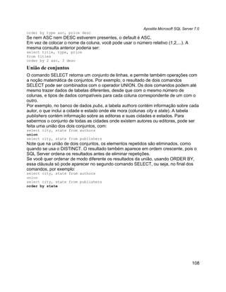 Apostila Microsoft SQL Server 7.0
order by type asc, price desc
Se nem ASC nem DESC estiverem presentes, o default é ASC.
Em vez de colocar o nome da coluna, você pode usar o número relativo (1,2,...). A
mesma consulta anterior poderia ser:
select title, type, price
from titles
order by 2 asc, 3 desc

União de conjuntos
O comando SELECT retorna um conjunto de linhas, e permite também operações com
a noção matemática de conjuntos. Por exemplo, o resultado de dois comandos
SELECT pode ser combinados com o operador UNION. Os dois comandos podem até
mesmo trazer dados de tabelas diferentes, desde que com o mesmo número de
colunas, e tipos de dados compatíveis para cada coluna correspondente de um com o
outro.
Por exemplo, no banco de dados pubs, a tabela authors contém informação sobre cada
autor, o que inclui a cidade e estado onde ele mora (colunas city e state). A tabela
publishers contém informação sobre as editoras e suas cidades e estados. Para
sabermos o conjunto de todas as cidades onde existem autores ou editoras, pode ser
feita uma união dos dois conjuntos, com:
select city, state from authors
union
select city, state from publishers
Note que na união de dois conjuntos, os elementos repetidos são eliminados, como
quando se usa o DISTINCT. O resultado também aparece em ordem crescente, pois o
SQL Server ordena os resultados antes de eliminar repetições.
Se você quer ordenar de modo diferente os resultados da união, usando ORDER BY,
essa cláusula só pode aparecer no segundo comando SELECT, ou seja, no final dos
comandos, por exemplo:
select city, state from authors
union
select city, state from publishers
order by state




                                                                                      108
 