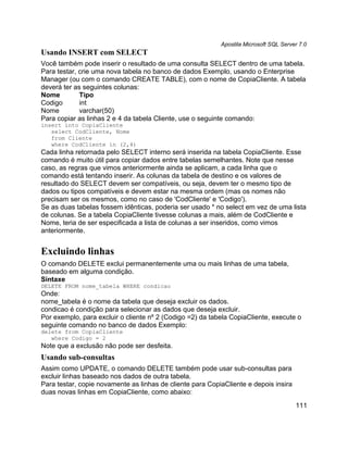 Apostila Microsoft SQL Server 7.0
Usando INSERT com SELECT
Você também pode inserir o resultado de uma consulta SELECT dentro de uma tabela.
Para testar, crie uma nova tabela no banco de dados Exemplo, usando o Enterprise
Manager (ou com o comando CREATE TABLE), com o nome de CopiaCliente. A tabela
deverá ter as seguintes colunas:
Nome         Tipo
Codigo       int
Nome         varchar(50)
Para copiar as linhas 2 e 4 da tabela Cliente, use o seguinte comando:
insert into CopiaCliente
   select CodCliente, Nome
   from Cliente
   where CodCliente in (2,4)
Cada linha retornada pelo SELECT interno será inserida na tabela CopiaCliente. Esse
comando é muito útil para copiar dados entre tabelas semelhantes. Note que nesse
caso, as regras que vimos anteriormente ainda se aplicam, a cada linha que o
comando está tentando inserir. As colunas da tabela de destino e os valores de
resultado do SELECT devem ser compatíveis, ou seja, devem ter o mesmo tipo de
dados ou tipos compatíveis e devem estar na mesma ordem (mas os nomes não
precisam ser os mesmos, como no caso de 'CodCliente' e 'Codigo').
Se as duas tabelas fossem idênticas, poderia ser usado * no select em vez de uma lista
de colunas. Se a tabela CopiaCliente tivesse colunas a mais, além de CodCliente e
Nome, teria de ser especificada a lista de colunas a ser inseridos, como vimos
anteriormente.


Excluindo linhas
O comando DELETE exclui permanentemente uma ou mais linhas de uma tabela,
baseado em alguma condição.
Sintaxe
DELETE FROM nome_tabela WHERE condicao
Onde:
nome_tabela é o nome da tabela que deseja excluir os dados.
condicao é condição para selecionar as dados que deseja excluir.
Por exemplo, para excluir o cliente nº 2 (Codigo =2) da tabela CopiaCliente, execute o
seguinte comando no banco de dados Exemplo:
delete from CopiaCliente
   where Codigo = 2
Note que a exclusão não pode ser desfeita.
Usando sub-consultas
Assim como UPDATE, o comando DELETE também pode usar sub-consultas para
excluir linhas baseado nos dados de outra tabela.
Para testar, copie novamente as linhas de cliente para CopiaCliente e depois insira
duas novas linhas em CopiaCliente, como abaixo:
                                                                                       111
 