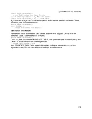 Apostila Microsoft SQL Server 7.0
insert into CopiaCliente
  select CodCliente, Nome from Cliente
insert into CopiaCliente (5, 'Cliente Cinco')
insert into CopiaCliente (6, 'Cliente Seis')
Agora vamos apagar de CopiaCliente apenas as linhas que existem na tabela Cliente.
Para isso, use o comando abaixo:
delete from CopiaCliente
where Codigo in
   (select CodCliente from Cliente)

Limpando uma tabela
Para excluir todas as linhas de uma tabela, existem duas opções. Uma é usar um
comando DELETE sem condição WHERE:
delete from CopiaCliente
Outra opção é o comando TRUNCATE TABLE, que quase sempre é mais rápido que o
DELETE, especialmente em tabelas grandes:
truncate table CopiaCliente
Mas TRUNCATE TABLE não salva informações no log de transações, o que tem
algumas conseqüências com relação a backups, como veremos.




                                                                                    112
 