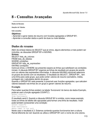 Apostila Microsoft SQL Server 7.0

8 - Consultas Avançadas
Dados de Resumo

Junções de Tabelas

Sub-consultas
Objetivos:
- Aprender a gerar dados de resumo com funções agregadas e GROUP BY;
- Aprender a consultar dados a partir de duas ou mais tabelas.



Dados de resumo
Além da sintaxe básica do SELECT que já vimos, alguns elementos a mais podem ser
incluídos, as cláusulas GROUP BY e HAVING:
Sintaxe
SELECT lista_de_colunas
FROM lista_de_tabelas
WHERE condições
GROUP BY lista_de_expressões
HAVING condições
Como já vimos, o WHERE (se presente) separa as linhas que satisfazem as condições
iniciais. A cláusula GROUP BY organiza as linhas de resultado em grupos de acordo
com os valores das expressões informadas. A cláusula HAVING (opcional) seleciona
os grupos de acordo com os resultados. O resultado do SELECT...GROUP BY... tem
uma linha para cada grupo, que pode conter valores de resumo (somatório, média,
contagem etc.) calculados dentro do grupo.
Quando o GROUP BY está presente, é possível usar funções agregadas, que calculam
valores baseado nas linhas de um grupo e geram valores de resumo.
Exemplo
Para saber quantas linhas existem na tabela 'funcionario' do banco de dados Exemplo,
pode-se usar a função agregada COUNT(*):
select count(*)
from funcionario
O resultado será 8. Quando a cláusula GROUP BY é omitida, como nesse exemplo,
todas as linhas da tabela são agrupadas para formar uma linha de resultado. Você
pode também acrescentar uma condição:
select count(*)
from funcionario
where ramal is not null
Neste caso o resultado é 3. Estamos contando quantos funcionarios tem a coluna
Ramal diferente de null. Quando se utiliza o GROUP BY com o nome de uma coluna,
                                                                                     113
 