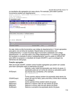Apostila Microsoft SQL Server 7.0
os resultados são agregados por essa coluna. Por exemplo, para saber quantos
funcionarios existem por departamento:
select count(*) 'Quantidade Funcionário', CodDepartamento
from funcionario
group by CodDepartamento
O resultado será:




Ou seja, todos os três funcionários cujo código do departamento é 1 foram agrupados
para gerar uma só linha de resultado. Depois todos os funcionários com
coddepartamento = 3 (caso houvesse algum funcionário cadastrado com código
departamento = 2, viria logo após o de código departamento = 1) e assim por diante.
No resultado é mostrada a coluna 'coddepartamento' (que foi usada no GROUP BY
para definir os grupos) e o resultado da função COUNT(*), que é a contagem de
elementos de cada grupo.
Funções agregadas
Além da função COUNT, existem outras funções agregadas que podem ser usadas
para fazer operações sobre os elementos do grupo:
                       Calcula o valor médio da expressão expr dentro do grupo. A
                       expressão pode ser um nome de coluna ou calculada a partir
AVG(expr)              de colunas e/ou constantes. (Por exemplo,
                       AVG (salario*1.1)
                       )
                       Conta quantos valores existem da expressão dada dentro do
COUNT(expr)            grupo (se expr for NULL para uma linha, a linha não é incluída
                       na contagem).
COUNT(*)               Conta quantas linhas existem dentro do grupo.
MAX(expr)              Retorna o máximo valor de expr dentro do grupo.
MIN(expr)              Retorna o mínimo valor de expr dentro do grupo.
SUM(expr)              Retorna o somatório da expressão dentro do grupo.
                                                                                      114
 