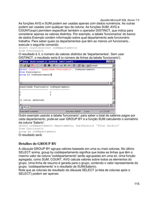 Apostila Microsoft SQL Server 7.0
As funções AVG e SUM podem ser usadas apenas com dados numéricos. As outras
podem ser usadas com qualquer tipo de coluna. As funções SUM, AVG e
COUNT(expr) permitem especificar também o operador DISTINCT, que indica para
considerar apenas os valores distintos. Por exemplo, a tabela 'funcionarios' do banco
de dados Exemplo contém informação sobre qual departamento este funcionário
trabalha. Para saber quais os departamentos que têm ao menos um funcionario ,
execute o seguinte comando:
select count(distinct coddepartamento)
from funcionario
O resultado é 3, o número de valores distintos de 'departamentos'. Sem usar
DISTINCT, o resultado seria 8 (o número de linhas da tabela 'funcionario').




Outro exemplo usando a tabela 'funcionario': para saber o total de salários pagos por
cada departamento, pode-se usar GROUP BY e a função SUM calculando o somatório
da coluna 'Salario':
select coddepartamento Departamento, Sum(Salario) 'Total Salário'
from funcionario
group by coddepartamento
O resultado será:

Detalhes do GROUP BY
A cláusula GROUP BY agrupa valores baseado em uma ou mais colunas. No último
SELECT acima, group by coddepartamento significa que todas as linhas que têm o
mesmo valor da coluna 'coddepartamento' serão agrupadas em uma só. Uma função
agregada, como SUM, COUNT, AVG calcula valores sobre todos os elementos do
grupo. Uma linha de resumo é gerada para o grupo, contendo o valor representante do
grupo, 'coddepartamento' e o resultado de SUM(Salario).
Note que as colunas de resultado da cláusula SELECT (a lista de colunas após o
SELECT) podem ser apenas:


                                                                                       115
 