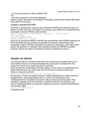 Apostila Microsoft SQL Server 7.0
- Uma coluna presente na lista do GROUP BY
OU
- Um valor gerado por uma função agregada
Outras colunas não podem ser incluídas no resultado, porque teriam valores diferentes
para cada linha do grupo.
Usando a cláusula HAVING
Após feito o agrupamento, pode-se usar a cláusula HAVING para selecionar quais os
grupos a serem incluídos no resultado. Por exemplo, para selecionar os departamentos
que pagam mais que 1000.00, pode-se fazer:
select coddepartamento Departamento, sum(Salario) 'Salário Total'
from funcionario
group by coddepartamento
having sum(Salario) > 1000.00
Note que as cláusulas WHERE e HAVING são semelhantes. Mas WHERE seleciona as
linhas da tabela que irão participar da geração do resultado. Essas linhas serão
agrupadas e depois HAVING é aplicado ao resultado de cada grupo, para saber quais
grupos vão aparecer no resultado. Nas condições usadas por HAVING só podem
aparecer valores que sejam os mesmos em todos os elementos do grupo.




Junções de tabelas
Um comando SELECT também pode fazer uma consulta que traz dados de duas ou
mais tabelas. Esse é um processo chamado de junção [join]. As tabelas têm uma
coluna em comum que é usado para fazer as junções.
Antes de executar os exemplos mostrados abaixo, vamos inserir um departamento na
tabela 'departamento' que neste caso não terá nenhum funcionário relacionado.
Execute o seguinte comando:
insert into departamento values (4, 'Contabilidade', 2)
Por exemplo, no banco de dados Exemplo, a tabela 'departamento' contém dados de
departamentos. Cada departamento tem um número de identificação único,
'CodDepartamento'. Na tabela 'funcionario' estão os dados dos funcionários. Para
identificar o departamento do funcionário, a tabela 'funcionario' tem também uma
coluna 'CodDepartamento' que pode ser usada para procurar na tabela 'departamento'.
Por exemplo, digite:
select * from funcionario
O resultado será:




                                                                                      116
 