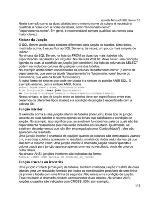 Apostila Microsoft SQL Server 7.0
Neste exemplo como as duas tabelas tem o mesmo nome de coluna é necessário
qualificar o nome com o nome da tabela, como "funcionario.nome",
"departamento.nome". Em geral, é recomendável sempre qualificar os nomes para
maior clareza.
Sintaxe da Junção
O SQL Server aceita duas sintaxes diferentes para junção de tabelas. Uma delas,
mostrada acima, é específica ao SQL Server e, às vezes, um pouco mais simples de
utilizar.
Na sintaxe do SQL Server, na lista do FROM as duas (ou mais) tabelas são
especificadas, separadas por vírgulas. Na cláusula WHERE deve haver uma condição
ligando as duas, a condição de junção [join condition]. Na lista de colunas do SELECT
podem ser incluídos colunas de qualquer uma das tabelas.
No exemplo acima foram especificadas as colunas 'departamento.nome' (o nome da
departamento, que vem da tabela 'departamento') e 'funcionario.nome' (nome do
funcionario, que vem da tabela 'funcionario').
A outra forma de sintaxe que pode ser usada é a sintaxe do padrão ANSI SQL. O
exemplo anterior, com a sintaxe ANSI, ficaria:
select departamento.nome, funcionario.nome
from funcionario inner join departamento
on funcionario.coddepartamento = departamento.coddepartamento
Nessa sintaxe, o tipo de junção entre as tabelas deve ser especificado entre elas
(veremos os diferentes tipos abaixo) e a condição de junção é especificada com a
palavra ON.
Junção interior
O exemplo acima é uma junção interior de tabelas [inner join]. Esse tipo de junção
conecta as duas tabelas e retorna apenas as linhas que satisfazem a condição de
junção. No exemplo, isso significa que, se existirem funcionários para os quais não há
departamento relacionado eles não serão incluídos no resultado. Igualmente, se
existirem departamentos que não têm empregados(como 'Contabilidade') , eles não
aparecem no resultado.
Uma junção interior é chamada de equijoin quando as colunas são comparadas usando
o =, e as duas colunas aparecem no resultado, mostrando dados redundantes, já que
elas têm o mesmo valor. Uma junção interior é chamada junção natural quando a
coluna usada para junção aparece apenas uma vez no resultado, vinda de uma ou
outra tabela.
Na sintaxe ANSI, junções interiores são indicadas da forma:
tabela1 INNER JOIN tabela2 ON condição_de_junção

Junção cruzada ou irrestrita
Uma junção cruzada [cross join] de tabelas, também chamada junção irrestrita de duas
tabelas gera um resultado formado por todas as combinações possíveis de uma linha
da primeira tabela com uma linha da segunda. Não existe uma condição de junção.
Esse resultado é chamado produto cartesianodas duas tabelas. Na sintaxe ANSI,
junções cruzadas são indicadas com CROSS JOIN, por exemplo:
                                                                                  118
 