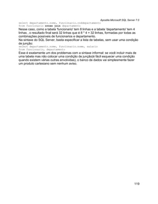 Apostila Microsoft SQL Server 7.0
select departamento.nome, funcionario.coddepartamento
from funcionario cross join departamento
Nesse caso, como a tabela 'funcionario' tem 8 linhas e a tabela 'departamento' tem 4
linhas , o resultado final será 32 linhas que é 8 * 4 = 32 linhas, formadas por todas as
combinações possíveis de funcionarios e departamento.
Na sintaxe do SQL Server, basta especificar a lista de tabelas, sem usar uma condição
de junção:
select departamento.nome, funcionario.nome, salario
from funcionario, departamento
Esse é exatamente um dos problemas com a sintaxe informal: se você incluir mais de
uma tabela mas não colocar uma condição de junção(é fácil esquecer uma condição
quando existem várias outras envolvidas), o banco de dados vai simplesmente fazer
um produto cartesiano sem nenhum aviso.




                                                                                     119
 