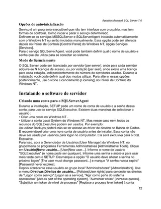 Apostila Microsoft SQL Server 7.0
Opções de auto-inicialização
Serviço é um programa executável que não tem interface com o usuário, mas tem
formas de controlar. Como iniciar e parar o serviço determinado.
Definem se os serviços MSSQLServer e SQLServerAgent iniciarão automaticamente
com o Windows NT ou serão iniciados manualmente. Essa opção pode ser alterada
depois no Painel de Controle [Control Panel] do Windows NT, opção Serviços
[Services].
Para o serviço SQLServerAgent, você pode também definir qual o nome de usuário e
senha que ele utiliza para se conectar ao sistema.
Modo de licenciamento
O SQL Server pode ser licenciado por servidor [per server], onde para cada servidor
adquire-se N licenças de acesso, ou por estação [per seat], onde existe uma licença
para cada estação, independentemente do número de servidores usados. Durante a
instalação você pode definir qual dos modos utilizar. Para alterar essas opções
posteriormente, use o ícone Licenciamento [Licensing] no Painel de Controle do
Windows NT.


Instalando o software de servidor
Criando uma conta para o SQLServerAgent
Durante a instalação, SETUP pede um nome de conta de usuário e a senha dessa
conta, para uso do serviço SQLExecutive. Existem duas maneiras de selecionar o
usuário :
• Criar uma conta no Windows NT .
• Utilizar a conta Local System do Windows NT. Mas nesse caso nem todos os
recursos do SQLExecutive podem ser usados. Por exemplo:
Ao utilizar Backups poderá não se ter acesso ao driver de destino do Banco de Dados.
É recomendável criar uma nova conta de usuário antes de instalar. Essa conta não
deve ser usada por usuários para logar no computador. Ela será exclusiva para o SQL
Executive.
Para isso, abra o Gerenciador de Usuários [User Manager] do Windows NT, no
grupo/menu de programas Ferramentas Administrativas [Administrative Tools]. Clique
em Usuário|Novo usuário... [User|New user...]. Informe o nome de usuário
"SQLExecutive" (o nome pode ser qualquer). Informe uma senha e anote-a para usar
mais tarde com o SETUP. Desmarque a opção "O usuário deve alterar a senha no
próximo logon" [The user must change password...] e marque "A senha nunca expira"
[Password never expires].
Depois acrescente esse usuário ao grupo local "Administradores" [Administrators]. Use
o menu Diretivas|Direitos de usuário... [Policies|User rights] para conceder os direitos
de "Logon como serviço" [Logon as a service], "Agir como parte do sistema
operacional" [Act as part of the operating system], "Aumentar cotas" [Increase quotas],
"Substituir um token de nível de processo" [Replace a process level token] à conta
                                                                                         12
 