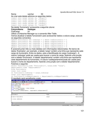 Apostila Microsoft SQL Server 7.0
Nome                 varchar        50
Ao criar esta tabela adicione os seguintes dados:
insert   into   cargo   values   (1,   'cargo1')
insert   into   cargo   values   (2,   'cargo2')
insert   into   cargo   values   (3,   'cargo3')
insert   into   cargo   values   (4,   'cargo4')
insert   into   cargo   values   (5,   'cargo5')
Na tabela 'funcionario' acrescente a seguinte coluna:
ColumnName           Datatype
CodCargo             int
Utilize o Enterprise Manager ou o comando Alter Table.
Vamos atualizar a tabela 'funcionario' para acrescentar dados a coluna cargo, execute
os seguintes comandos:
update   funcionario     set   codcargo   =   1   where   codfuncionario   =   1
update   funcionario     set   codcargo   =   2   where   codfuncionario   =   2
update   funcionario     set   codcargo   =   3   where   codfuncionario   =   3
update   funcionario     set   codcargo   =   4   where   codfuncionario   =   4
update   funcionario     set   codcargo   =   5   where   codfuncionario   =   5
É possível juntar três ou mais tabelas com informações relacionadas. No banco de
dados 'Exemplos', por exemplo, a tabela 'cargo' contém uma linha que representa cada
cargo do funcionário. Entre os dados, esta a identificação do cargo ('codcargo') . A
coluna 'codcargo' pode ser usada para buscar o nome do cargo, fazendo uma junção
com a tabela 'funcionario'. A tabela 'departamento' contém uma linha que representa
cada departamento do funcionário. A coluna 'coddepartamento'pode ser usada para
buscar o nome do departamento, fazendo uma junção com a tabela 'departamento'.
Faremos o seguinte:
select funcionario.nome 'Funcionário', cargo.nome 'Cargo',
departamento.nome 'Departamento'
from funcionario
inner join cargo
on funcionario.codcargo = cargo.codcargo
inner join departamento
on funcionario.coddepartamento = departamento.coddepartamento
O resultado será semelhante a este:




                                                                                                121
 