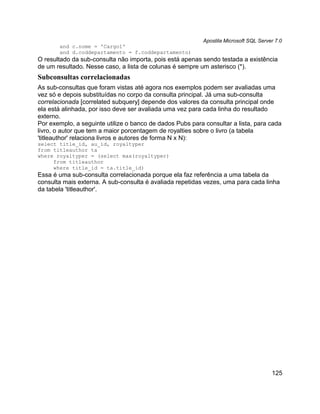 Apostila Microsoft SQL Server 7.0
       and c.nome = 'Cargo1'
       and d.coddepartamento = f.coddepartamento)
O resultado da sub-consulta não importa, pois está apenas sendo testada a existência
de um resultado. Nesse caso, a lista de colunas é sempre um asterisco (*).
Subconsultas correlacionadas
As sub-consultas que foram vistas até agora nos exemplos podem ser avaliadas uma
vez só e depois substituídas no corpo da consulta principal. Já uma sub-consulta
correlacionada [correlated subquery] depende dos valores da consulta principal onde
ela está alinhada, por isso deve ser avaliada uma vez para cada linha do resultado
externo.
Por exemplo, a seguinte utilize o banco de dados Pubs para consultar a lista, para cada
livro, o autor que tem a maior porcentagem de royalties sobre o livro (a tabela
'titleauthor' relaciona livros e autores de forma N x N):
select title_id, au_id, royaltyper
from titleauthor ta
where royaltyper = (select max(royaltyper)
     from titleauthor
     where title_id = ta.title_id)
Essa é uma sub-consulta correlacionada porque ela faz referência a uma tabela da
consulta mais externa. A sub-consulta é avaliada repetidas vezes, uma para cada linha
da tabela 'titleauthor'.




                                                                                       125
 