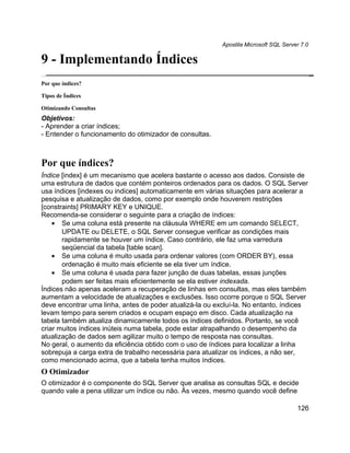 Apostila Microsoft SQL Server 7.0

9 - Implementando Índices
Por que índices?

Tipos de Índices

Otimizando Consultas
Objetivos:
- Aprender a criar índices;
- Entender o funcionamento do otimizador de consultas.



Por que índices?
Índice [index] é um mecanismo que acelera bastante o acesso aos dados. Consiste de
uma estrutura de dados que contém ponteiros ordenados para os dados. O SQL Server
usa índices [indexes ou indices] automaticamente em várias situações para acelerar a
pesquisa e atualização de dados, como por exemplo onde houverem restrições
[constraints] PRIMARY KEY e UNIQUE.
Recomenda-se considerar o seguinte para a criação de índices:
    • Se uma coluna está presente na cláusula WHERE em um comando SELECT,
       UPDATE ou DELETE, o SQL Server consegue verificar as condições mais
       rapidamente se houver um índice. Caso contrário, ele faz uma varredura
       seqüencial da tabela [table scan].
    • Se uma coluna é muito usada para ordenar valores (com ORDER BY), essa
       ordenação é muito mais eficiente se ela tiver um índice.
    • Se uma coluna é usada para fazer junção de duas tabelas, essas junções
       podem ser feitas mais eficientemente se ela estiver indexada.
Índices não apenas aceleram a recuperação de linhas em consultas, mas eles também
aumentam a velocidade de atualizações e exclusões. Isso ocorre porque o SQL Server
deve encontrar uma linha, antes de poder atualizá-la ou excluí-la. No entanto, índices
levam tempo para serem criados e ocupam espaço em disco. Cada atualização na
tabela também atualiza dinamicamente todos os índices definidos. Portanto, se você
criar muitos índices inúteis numa tabela, pode estar atrapalhando o desempenho da
atualização de dados sem agilizar muito o tempo de resposta nas consultas.
No geral, o aumento da eficiência obtido com o uso de índices para localizar a linha
sobrepuja a carga extra de trabalho necessária para atualizar os índices, a não ser,
como mencionado acima, que a tabela tenha muitos índices.
O Otimizador
O otimizador é o componente do SQL Server que analisa as consultas SQL e decide
quando vale a pena utilizar um índice ou não. Às vezes, mesmo quando você define

                                                                                      126
 