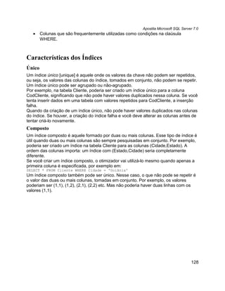 Apostila Microsoft SQL Server 7.0
   •    Colunas que são frequentemente utilizadas como condições na claúsula
        WHERE.



Características dos Índices
Único
Um índice único [unique] é aquele onde os valores da chave não podem ser repetidos,
ou seja, os valores das colunas do índice, tomados em conjunto, não podem se repetir.
Um índice único pode ser agrupado ou não-agrupado.
Por exemplo, na tabela Cliente, poderia ser criado um índice único para a coluna
CodCliente, significando que não pode haver valores duplicados nessa coluna. Se você
tenta inserir dados em uma tabela com valores repetidos para CodCliente, a inserção
falha.
Quando da criação de um índice único, não pode haver valores duplicados nas colunas
do índice. Se houver, a criação do índice falha e você deve alterar as colunas antes de
tentar criá-lo novamente.
Composto
Um índice composto é aquele formado por duas ou mais colunas. Esse tipo de índice é
útil quando duas ou mais colunas são sempre pesquisadas em conjunto. Por exemplo,
poderia ser criado um índice na tabela Cliente para as colunas (Cidade,Estado). A
ordem das colunas importa: um índice com (Estado,Cidade) seria completamente
diferente.
Se você criar um índice composto, o otimizador vai utilizá-lo mesmo quando apenas a
primeira coluna é especificada, por exemplo em:
SELECT * FROM Cliente WHERE Cidade = 'Goiânia'
Um índice composto também pode ser único. Nesse caso, o que não pode se repetir é
o valor das duas ou mais colunas, tomadas em conjunto. Por exemplo, os valores
poderiam ser (1,1), (1,2), (2,1), (2,2) etc. Mas não poderia haver duas linhas com os
valores (1,1).




                                                                                       128
 