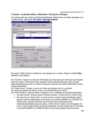 Apostila Microsoft SQL Server 7.0
Criando e excluindo índices utilizando o Enterprise Manager
Um índice pode ser criado no Enterprise Manager. Basta clicar na tabela desejada com
o botão direito, selecionar All Tasks e Manage Indexes.




Na opção 'Table' informe a tabela em que deseja criar o índice. Clique no botão New....
Aparece a tela abaixo:

Em 'Column', marque na caixa de verificação a(s) coluna(s) que você quer que faça(m)
parte do índice. Você pode mover qualquer coluna selecionada para cima ou para
baixo (lembrando que em um índice ocmposto a colunas em ordens diferentes formam
índices diferentes)
Em 'Index name:' coloque o nome do índice que deseja criar ou visualizar.
As próximas opções irão definir o tipo e as características do índice:
Em 'Index options', pode-se definir o seguinte, com a seleção das opções adequadas:
   • se você marcar "Unique values" [valores únicos], o índice será um índice único.
   • No caso de um índice único, se você marcar a opção "Ignore Duplicate values"
       [ignorar valores duplicados], ao executar um comando INSERT ou UPDATE em
       várias linhas, apenas as linhas que não têm chave duplicada serão
       inseridas/atualizadas; para as outras, o SQL Server mostra uma mensagem de
       aviso e ignora (não insere) as linhas duplicadas. Se esta opção não for marcada,
       o comando INSERT ou UPDATE falha e não insere/atualiza nenhuma linha.
                                                                                    129
 