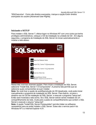 Apostila Microsoft SQL Server 7.0
'SQLExecutive' . Como são direitos avançados, marque a opção Exibir direitos
avançados do usuário [Advanced User Rights].




Iniciando o SETUP
Para instalar o SQL Server 7, efetue logon no Windows NT com uma conta que tenha
privilégios administrativos, coloque o CD de instalação na unidade de CD . Em alguns
segundos, o programa de Instalação do SQL Server irá iniciar automaticamente e
mostrar a tela abaixo:




Nessa tela você tem diversas opções. Para iniciar a instalação do SQL Server,
selecione "Install SQL Server 7.0 Components". A próxima tela permite que se
selecione quais componentes se quer instalar.
Nota: Se você tiver a opção de autoReprodução do CD desativada, você pode iniciar
manualmente o programa de instalação do SQL Server. Para fazê-lo, vá para o
diretório raiz do CD de instalação do SQL Server, e execute o programa "setup.bat".
Então será mostrada a tela acima. Se o SQL Server estiver sendo instalado de um
compartilhamento da rede, mude para a pasta do compartilhamento que contem o SQL
Server e execute o arquivo "setup.bat".
Nota: A opção "Install SQL Server Prerequisites" permite intalar os softwares
necessários para se poder instalar o SQL Server. Estes são o service pack 4 do
Windows NT e o Internet Explorer 4.01.

                                                                                        13
 