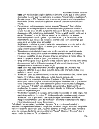 Apostila Microsoft SQL Server 7.0
       Nota: Um índice único não pode ser criado em uma coluna que já tenha valores
       duplicados, mesmo que você selecione a opção de "ignorar valores duplicados".
       Se você tentar, o SQL Server mostra uma mensagem de erro e lista os valores
       duplicados. Elimine os valores duplicados antes de criar um índice único na
       coluna.
    • Para criar um índice agrupado, marque a opção "Clustered". Com o índice
       agrupado, você não pode ignorar valores duplicados (é permitido marcar a
       opção, mas ao clicar em OK, surge uma mensagem de erro, avisando que as
       duas opções são mutuamente exclusivas). Porém, se você marcar, junto com a
       opção "Clustered", a opção "Unique values", é permitido ignorar valores
       duplicados (selecionando "Ignore Duplicate Values", que serão tratados da
       mesma forma que no caso do índice ser apenas único (com a diferença que
       agora ele é um índice único agrupado).
       Se já houver um índice agrupado na tabela, na criação de um novo índice, não
       se permite selecionar a opção "clustered"(pois só pode haver um índice
       agrupado em qualquer tabela).
    • "Do not recompute statistics": com esta opção marcada, as estatísiticas do
       índice não são recalculadas automaticamente quando o índice é atualizado.
    • Filegroup: especifica em que grupo de arquivos será criado o índice. Clique no
       nome do grupo de arquivos. (veja grupos de arquivos)
    • "Drop existing": para excluir qualquer índice existente com o mesmo nome antes
       de criar o novo índice. Utilizada quando você altera um índice já criado. Você
       não pode marcar ou desmarcar essa opção.
       Nota: Você não pode transformar um índice agrupado em um índice não
       agrupado, editando-o. Você deve excluí-lo, para então criar outro índice (que
       pode ter o mesmo nome).
    • "Fill factor": (fator de preenchimento) especifica o quão cheio o SQL Server deve
       fazer o nível folha de cada página de índice durante a criação do
       mesmo.Quando uma página de índice fica cheia, o SQL Server deve gastar
       tempo para dividir a página, liberando espaço para novas colunas, o que tem um
       custo computacional alto. Para tabelas em que são feitas muitas atualizações,
       um valor para "Fill factor" bem escolhido gera um melhor desempenho em
       atualizações do que um valor mal escolhido. O valor de "Fill factor" é fornecido
       na forma de porcentagem.
    • "Pad index": Especifica o espaço a ser deixado desocupado em cada página nos
       níveis intermediários do índice. Só é útil quando selecionado em conjunto com
       "Fill factor", pois o "pad index" usa a porcentagem definida em "Fill factor".
       Independentemente do valor de "Fill factor", o número de colunas numa página
       intermediária nunca é menor do que duas.
Definidas todas as opções desejadas, clique em Ok, e o índice será criado (ou
alterado). Você pode ver e alterar o código SQL usado na criação do índice, bastgando
para isso clicar no botão "Edit SQL". Quando editando o código, você pode verificá-lo
antes de executar, bastando para isso clicar em "Parse". Clicar em "Execute", tem o
mesmo efeito de clicar em Ok na tela anterior.
                                                                                       130
 