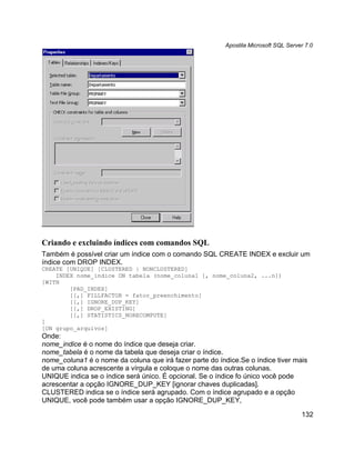 Apostila Microsoft SQL Server 7.0




Criando e excluindo índices com comandos SQL
Também é possível criar um índice com o comando SQL CREATE INDEX e excluir um
índice com DROP INDEX.
CREATE [UNIQUE] [CLUSTERED | NONCLUSTERED]
    INDEX nome_indice ON tabela (nome_coluna1 [, nome_coluna2, ...n])
[WITH
        [PAD_INDEX]
        [[,] FILLFACTOR = fator_preenchimento]
        [[,] IGNORE_DUP_KEY]
        [[,] DROP_EXISTING]
        [[,] STATISTICS_NORECOMPUTE]
]
[ON grupo_arquivos]
Onde:
nome_indice é o nome do índice que deseja criar.
nome_tabela é o nome da tabela que deseja criar o índice.
nome_coluna1 é o nome da coluna que irá fazer parte do índice.Se o índice tiver mais
de uma coluna acrescente a vírgula e coloque o nome das outras colunas.
UNIQUE indica se o índice será único. É opcional. Se o índice fo único você pode
acrescentar a opção IGNORE_DUP_KEY [ignorar chaves duplicadas].
CLUSTERED indica se o índice será agrupado. Com o índice agrupado e a opção
UNIQUE, você pode também usar a opção IGNORE_DUP_KEY,

                                                                                      132
 