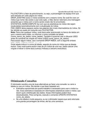 Apostila Microsoft SQL Server 7.0
FILLFACTOR é o fator de prenchimento, ou seja, a porcentagem de espaço livre que
será deixado em cada página do índice.
DROP_EXISTING exclui o índice existente com o mesmo nome. Se você for criar um
índice cujo nome não existe e usar esta oção, o SQL Server retornará uma mensagem
avisando que o índice com o nome sendo criado não foi encontrado.
STATISTICS_NORECOMPUTE faz com que as estatísticas do índice não sejam
recalculadas automaticamente com a atualização do índice.
PAD_INDEX deixa espaços vazios nas páginas dos níveis intermediários do índice. Só
faz sentido se usado em conjunto com FILLFACTOR.
Nota: Para criar qualquer índice, você deve estar posicionado no banco de dados em
que o mesmo será criado, ou informar o nome completo da tabela
(nome_banco_de_dados..nome_tabela). Também é possível usar a cláusula USES
antes do comando de criação do índice (USES nome_banco_de_dados).
Para excluir algum índice, use o comando DROP INDEX, com a seguinte sintaxe:
DROP INDEX 'tabela.índice' [,...n]
Onde tabela.indice é o nome da tabela, seguido do nome do índice que se deseja
excluir. Caso você queira excluir mais de um índice de uma vez, basta colocar uma
vírgula e indicar o nome do(s) outro(s) índice(s) a ser(em) excluído(s).




Otimizando Consultas
O otimizador escolhe uma de duas alternativas ao fazer uma consulta: ou varre a
tabela ou usa um índice. Ele decide o que fazer baseado em:
   • Estimativa aproximada de quanto trabalho é necessário para usar o índice ou
       não. Essa estimativa é baseada em informações estatísticas sobre o índice, que
       dizem qual a distribuição dos dados. Essas informações podem ficar
       desatualizadas. Para corrigi-las, execute o comando UPDATE STATISTICS
       nome_da_tabela.
   • Se uma tabela é muito pequena, ou se o otimizador espera que será retornada
       uma grande porcentagem de linhas, ele faz uma varredura.


                                                                                      133
 