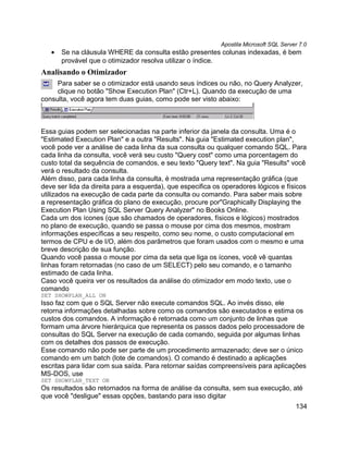 Apostila Microsoft SQL Server 7.0
   •   Se na cláusula WHERE da consulta estão presentes colunas indexadas, é bem
       provável que o otimizador resolva utilizar o índice.
Analisando o Otimizador
     Para saber se o otimizador está usando seus índices ou não, no Query Analyzer,
     clique no botão "Show Execution Plan" (Ctr+L). Quando da execução de uma
consulta, você agora tem duas guias, como pode ser visto abaixo:



Essa guias podem ser selecionadas na parte inferior da janela da consulta. Uma é o
"Estimated Execution Plan" e a outra "Results". Na guia "Estimated execution plan",
você pode ver a análise de cada linha da sua consulta ou qualquer comando SQL. Para
cada linha da consulta, você verá seu custo "Query cost" como uma porcentagem do
custo total da sequência de comandos, e seu texto "Query text". Na guia "Results" você
verá o resultado da consulta.
Além disso, para cada linha da consulta, é mostrada uma representação gráfica (que
deve ser lida da direita para a esquerda), que especifica os operadores lógicos e físicos
utilizados na execução de cada parte da consulta ou comando. Para saber mais sobre
a representação gráfica do plano de execução, procure por"Graphically Displaying the
Execution Plan Using SQL Server Query Analyzer" no Books Online.
Cada um dos ícones (que são chamados de operadores, físicos e lógicos) mostrados
no plano de execução, quando se passa o mouse por cima dos mesmos, mostram
informações específicas a seu respeito, como seu nome, o custo computacional em
termos de CPU e de I/O, além dos parâmetros que foram usados com o mesmo e uma
breve descrição de sua função.
Quando você passa o mouse por cima da seta que liga os ícones, você vê quantas
linhas foram retornadas (no caso de um SELECT) pelo seu comando, e o tamanho
estimado de cada linha.
Caso você queira ver os resultados da análise do otimizador em modo texto, use o
comando
SET SHOWPLAN_ALL ON
Isso faz com que o SQL Server não execute comandos SQL. Ao invés disso, ele
retorna informações detalhadas sobre como os comandos são executados e estima os
custos dos comandos. A informação é retornada como um conjunto de linhas que
formam uma árvore hierárquica que representa os passos dados pelo processadore de
consultas do SQL Server na execução de cada comando, seguida por algumas linhas
com os detalhes dos passos de execução.
Esse comando não pode ser parte de um procedimento armazenado; deve ser o único
comando em um batch (lote de comandos). O comando é destinado a aplicações
escritas para lidar com sua saída. Para retornar saídas compreensíveis para aplicações
MS-DOS, use
SET SHOWPLAN_TEXT ON
Os resultados são retornados na forma de análise da consulta, sem sua execução, até
que você "desligue" essas opções, bastando para isso digitar
                                                                                        134
 