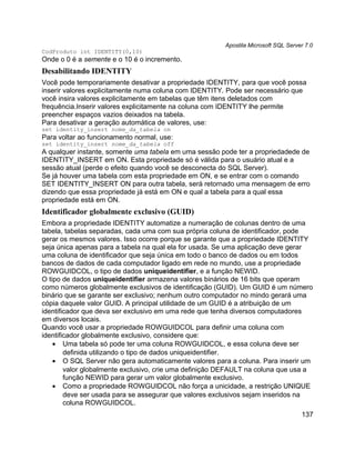 Apostila Microsoft SQL Server 7.0
CodProduto int IDENTITY(0,10)
Onde o 0 é a semente e o 10 é o incremento.
Desabilitando IDENTITY
Você pode temporariamente desativar a propriedade IDENTITY, para que você possa
inserir valores explicitamente numa coluna com IDENTITY. Pode ser necessário que
você insira valores explicitamente em tabelas que têm itens deletados com
frequência.Inserir valores explicitamente na coluna com IDENTITY lhe permite
preencher espaços vazios deixados na tabela.
Para desativar a geração automática de valores, use:
set identity_insert nome_da_tabela on
Para voltar ao funcionamento normal, use:
set identity_insert nome_da_tabela off
A qualquer instante, somente uma tabela em uma sessão pode ter a propriedadede de
IDENTITY_INSERT em ON. Esta propriedade só é válida para o usuário atual e a
sessão atual (perde o efeito quando você se desconecta do SQL Server).
Se já houver uma tabela com esta propriedade em ON, e se entrar com o comando
SET IDENTITY_INSERT ON para outra tabela, será retornado uma mensagem de erro
dizendo que essa propriedade já está em ON e qual a tabela para a qual essa
propriedade está em ON.
Identificador globalmente exclusivo (GUID)
Embora a propriedade IDENTITY automatize a numeração de colunas dentro de uma
tabela, tabelas separadas, cada uma com sua própria coluna de identificador, pode
gerar os mesmos valores. Isso ocorre porque se garante que a propriedade IDENTITY
seja única apenas para a tabela na qual ela for usada. Se uma aplicação deve gerar
uma coluna de identificador que seja única em todo o banco de dados ou em todos
bancos de dados de cada computador ligado em rede no mundo, use a propriedade
ROWGUIDCOL, o tipo de dados uniqueidentifier, e a função NEWID.
O tipo de dados uniqueidentifier armazena valores binários de 16 bits que operam
como números globalmente exclusivos de identificação (GUID). Um GUID é um número
binário que se garante ser exclusivo; nenhum outro computador no mindo gerará uma
cópia daquele valor GUID. A principal utilidade de um GUID é a atribuição de um
identificador que deva ser exclusivo em uma rede que tenha diversos computadores
em diversos locais.
Quando você usar a propriedade ROWGUIDCOL para definir uma coluna com
identificador globalmente exclusivo, considere que:
    • Uma tabela só pode ter uma coluna ROWGUIDCOL, e essa coluna deve ser
        definida utilizando o tipo de dados uniqueidentifier.
    • O SQL Server não gera automaticamente valores para a coluna. Para inserir um
        valor globalmente exclusivo, crie uma definição DEFAULT na coluna que usa a
        função NEWID para gerar um valor globalmente exclusivo.
    • Como a propriedade ROWGUIDCOL não força a unicidade, a restrição UNIQUE
        deve ser usada para se assegurar que valores exclusivos sejam inseridos na
        coluna ROWGUIDCOL.
                                                                                    137
 