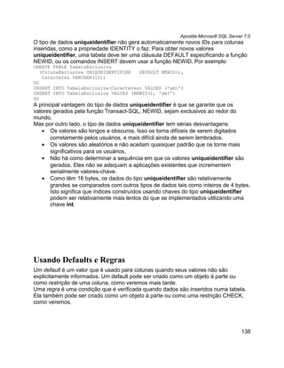 Apostila Microsoft SQL Server 7.0
O tipo de dados uniqueidentifier não gera automaticamente novos IDs para colunas
inseridas, como a propriedade IDENTITY o faz. Para obter novos valores
uniqueidentifier, uma tabela deve ter uma cláusula DEFAULT especificando a função
NEWID, ou os comandos INSERT devem usar a função NEWID. Por exemplo:
CREATE TABLE TabelaExclusiva
   (ColunaExclusiva UNIQUEIDENTIFIER  DEFAULT NEWID(),
    Caracteres VARCHAR(10))
GO
INSERT INTO TabelaExclusiva(Caracteres) VALUES ('abc')
INSERT INTO TabelaExclusiva VALUES (NEWID(), 'def')
GO
A principal vantagem do tipo de dados uniqueidentifier é que se garante que os
valores gerados pela função Transact-SQL, NEWID, sejam exclusivos ao redor do
mundo.
Mas por outro lado, o tipo de dados uniqueidentifier tem sérias desvantagens:
   • Os valores são longos e obscuros. Isso os torna difíceis de serem digitados
       corretamente pelos usuários, e mais difícil ainda de serem lembrados.
   • Os valores são aleatórios e não aceitam quaisquer padrão que os torne mais
       significativos para os usuários.
   • Não há como determinar a sequência em que os valores uniqueidentifier são
       gerados. Eles não se adequam a aplicações existentes que incrementem
       serialmente valores-chave.
   • Como têm 16 bytes, os dados do tipo uniqueidentifier são relativamente
       grandes se comparados com outros tipos de dados tais como inteiros de 4 bytes.
       Isto significa que índices construídos usando chaves do tipo uniqueidentifier
       podem ser relativamente mais lentos do que se implementados utilizando uma
       chave int.




Usando Defaults e Regras
Um default é um valor que é usado para colunas quando seus valores não são
explicitamente informados. Um default pode ser criado como um objeto à parte ou
como restrição de uma coluna, como veremos mais tarde.
Uma regra é uma condição que é verificada quando dados são inseridos numa tabela.
Ela também pode ser criado como um objeto à parte ou como uma restrição CHECK,
como veremos.




                                                                                     138
 