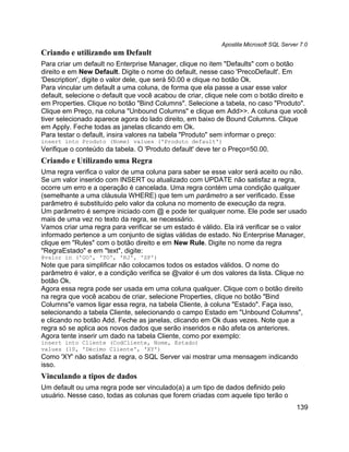 Apostila Microsoft SQL Server 7.0
Criando e utilizando um Default
Para criar um default no Enterprise Manager, clique no item "Defaults" com o botão
direito e em New Default. Digite o nome do default, nesse caso 'PrecoDefault'. Em
'Description', digite o valor dele, que será 50.00 e clique no botão Ok.
Para vincular um default a uma coluna, de forma que ela passe a usar esse valor
default, selecione o default que você acabou de criar, clique nele com o botão direito e
em Properties. Clique no botão "Bind Columns". Selecione a tabela, no caso "Produto".
Clique em Preço, na coluna "Unbound Columns" e clique em Add>>. A coluna que você
tiver selecionado aparece agora do lado direito, em baixo de Bound Columns. Clique
em Apply. Feche todas as janelas clicando em Ok.
Para testar o default, insira valores na tabela "Produto" sem informar o preço:
insert into Produto (Nome) values ('Produto default')
Verifique o conteúdo da tabela. O 'Produto default' deve ter o Preço=50.00.
Criando e Utilizando uma Regra
Uma regra verifica o valor de uma coluna para saber se esse valor será aceito ou não.
Se um valor inserido com INSERT ou atualizado com UPDATE não satisfaz a regra,
ocorre um erro e a operação é cancelada. Uma regra contém uma condição qualquer
(semelhante a uma cláusula WHERE) que tem um parâmetro a ser verificado. Esse
parâmetro é substituído pelo valor da coluna no momento de execução da regra.
Um parâmetro é sempre iniciado com @ e pode ter qualquer nome. Ele pode ser usado
mais de uma vez no texto da regra, se necessário.
Vamos criar uma regra para verificar se um estado é válido. Ela irá verificar se o valor
informado pertence a um conjunto de siglas válidas de estado. No Enterprise Manager,
clique em "Rules" com o botão direito e em New Rule. Digite no nome da regra
"RegraEstado" e em "text", digite:
@valor in ('GO', 'TO', 'RJ', 'SP')
Note que para simplificar não colocamos todos os estados válidos. O nome do
parâmetro é valor, e a condição verifica se @valor é um dos valores da lista. Clique no
botão Ok.
Agora essa regra pode ser usada em uma coluna qualquer. Clique com o botão direito
na regra que você acabou de criar, selecione Properties, clique no botão "Bind
Columns"e vamos ligar essa regra, na tabela Cliente, à coluna "Estado". Faça isso,
selecionando a tabela Cliente, selecionando o campo Estado em "Unbound Columns",
e clicando no botão Add. Feche as janelas, clicando em Ok duas vezes. Note que a
regra só se aplica aos novos dados que serão inseridos e não afeta os anteriores.
Agora tente inserir um dado na tabela Cliente, como por exemplo:
insert into Cliente (CodCliente, Nome, Estado)
values (10, 'Décimo Cliente', 'XY')
Como 'XY' não satisfaz a regra, o SQL Server vai mostrar uma mensagem indicando
isso.
Vinculando a tipos de dados
Um default ou uma regra pode ser vinculado(a) a um tipo de dados definido pelo
usuário. Nesse caso, todas as colunas que forem criadas com aquele tipo terão o
                                                                                       139
 