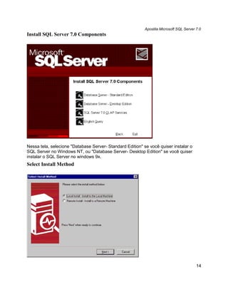 Apostila Microsoft SQL Server 7.0
Install SQL Server 7.0 Components




Nessa tela, selecione "Database Server- Standard Edition" se você quiser instalar o
SQL Server no Windows NT, ou "Database Server- Desktop Edition" se você quiser
instalar o SQL Server no windows 9x.
Select Install Method




                                                                                         14
 