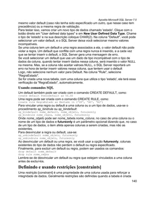 Apostila Microsoft SQL Server 7.0
mesmo valor default (caso não tenha sido especificado um outro, que nesse caso tem
precedência) ou a mesma regra de validação.
Para testar isso, vamos criar um novo tipo de dados chamado 'estado'. Clique com o
botão direito em "User defined data types" e em New User Defined Data Type. Chame
o tipo de 'estado' e na sua descrição coloque CHAR(2). Na coluna "Default", você pode
selecionar um valor default, e o SQL Server deixa você selecionar mesmo valores
incompatíveis.
Se uma coluna tem um default e uma regra associados a ela, o valor default não pode
violar a regra. Um default que conflite com uma regra nunca é inserido, e a cada vez
que se tentar inserir o default, o SQL Server gera uma mensagem de erro.
Se você selecionar um default que use um dado de tipo incompátivel com o tipo de
dados da coluna, quando tentar inserir dados nessa coluna, será inserido o valor NULL
na mesma. Mas, se a coluna não aceitar valroes NULL, o SQL Server reportará um
erro na hora de tentar inserir valores nessa coluna, que tentem usar o default
Logo, não selecione nenhum valor para Default. Na coluna "Rule", selecione
"RegraEstado".
Se for criada uma nova tabela, com uma coluna que utiliza o tipo 'estado', ela terá essa
verificação da "RegraEstado", automaticamente.
Usando comandos SQL
Um default também pode ser criado com o comando CREATE DEFAULT, como:
create default PrecoDefault as 50.00
Uma regra pode ser criada com o comando CREATE RULE, como:
create rule RegraEstado as @estado in ('SP', 'GO', 'RJ')
Para vincular uma regra ou default a uma coluna ou a um tipo de dados, usa-se o
procedimento sp_bindrule ou sp_bindefault:
sp_bindefault nome_default, nome_objeto, futureonly
sp_bindrule nome_regra, nome_objeto, futureonly
Onde nome_objeto pode ser nome_tabela.nome_coluna, no caso de uma coluna ou o
nome de um tipo de dados e futureonly é um parâmetro opcional dizendo que, no caso
de um tipo de dados, o item afeta apenas colunas a serem criadas, mas não as
existentes.
Para desvincular a regra ou default, usa-se:
sp_unbindefault nome_objeto, futureonly
sp_unbindrule nome_objeto, futureonly
Ao desvincular um default ou uma regra, se você usar a opção futureonly, colunas
existentes do tipo de dados não perdem o default ou regra especificado.
Finalmente, para excluir um default ou regra, podem ser usados os comandos:
drop default nome_default
drop rule nome_regra
Lembre-se de desvincular um default ou regra que estejam vinculados a uma coluna
antes de excluí-los.

Definindo e usando restrições [constraints]
Uma restrição [constraint] é uma propriedade de uma coluna usada para reforçar a
integridade de dados. Geralmente restrições são definidas quando a tabela é criada
                                                                                       140
 