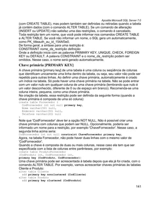Apostila Microsoft SQL Server 7.0
(com CREATE TABLE), mas podem também ser definidas ou retiradas quando a tabela
já contém dados (com o comando ALTER TABLE). Se um comando de alteração
(INSERT ou UPDATE) não satisfaz uma das restrições, o comando é cancelado.
Toda restrição tem um nome, que você pode informar nos comandos CREATE TABLE
e ALTER TABLE. Se você não informar um nome, o SQL gera um automaticamente,
como PK_titleauth_au_id_154Af3e0.
De forma geral, a sintaxe para uma restrição é:
CONSTRAINT nome_da_restrição definição
Onde a definição inicia com as palavras PRIMARY KEY, UNIQUE, CHECK, FOREIGN
KEY ou DEFAULT. A palavra CONSTRAINT e o nome_da_restrição podem ser
omitidos. Nesse caso, o nome será gerado automaticamente.
Chave primária [PRIMARY KEY]
A chave primária [primary key] de uma tabela é uma coluna ou seqüência de colunas
que identificam unicamente uma linha dentro da tabela, ou seja, seu valor não pode ser
repetido para outras linhas. Ao definir uma chave primária, automaticamente é criado
um índice na tabela. Só pode haver uma chave primária na tabela. Não se pode entrar
com um valor nulo em qualquer coluna de uma chave primária (lembrando que nulo é
um valor desconhecido, diferente de 0 ou de espaço em branco). Recomenda-se uma
coluna inteira, pequena, como uma chave primária.
Na criação da tabela, essa restrição pode ser definida da seguinte forma (quando a
chave primária é composta de uma só coluna):
create table Fornecedor (
  CodFornecedor int not null primary key,
  Nome varchar(50) null,
  Endereco varchar(50) null,
  Telefone varchar(20) null
)
Note que 'CodFornecedor' deve ter a opção NOT NULL. Não é possível criar uma
chave primária com colunas que podem ser NULL. Opcionalmente, poderia ser
informado um nome para a restrição, por exemplo 'ChaveFornecedor'. Nesse caso, a
segunda linha acima seria:
CodFornecedor int not null constraint ChaveFornecedor primary key,
Agora, na tabela Fornecedor, não pode haver duas linhas com o mesmo valor de
'CodFornecedor'.
Quando a chave é composta de duas ou mais colunas, nesse caso ela tem que ser
especificada com a lista de colunas entre parênteses, por exemplo:
create table ProdutoFornecedor
(CodProduto int, CodFornecedor int,
primary key (CodProduto, CodFornecedor))
Uma chave primária pode ser acrescentada à tabela depois que ela já foi criada, com o
comando ALTER TABLE. Por exemplo, vamos acrescentar chaves primárias às tabelas
Cliente e Produto:
alter   table Cliente
  add   primary key nonclustered (CodCliente)
alter   table Produto
  add   primary key clustered (CodProduto)

                                                                                      141
 