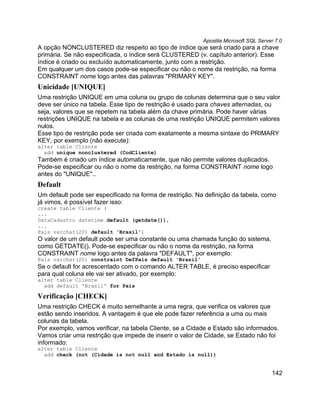 Apostila Microsoft SQL Server 7.0
A opção NONCLUSTERED diz respeito ao tipo de índice que será criado para a chave
primária. Se não especificada, o índice será CLUSTERED (v. capítulo anterior). Esse
índice é criado ou excluído automaticamente, junto com a restrição.
Em qualquer um dos casos pode-se especificar ou não o nome da restrição, na forma
CONSTRAINT nome logo antes das palavras "PRIMARY KEY".
Unicidade [UNIQUE]
Uma restrição UNIQUE em uma coluna ou grupo de colunas determina que o seu valor
deve ser único na tabela. Esse tipo de restrição é usado para chaves alternadas, ou
seja, valores que se repetem na tabela além da chave primária. Pode haver várias
restrições UNIQUE na tabela e as colunas de uma restrição UNIQUE permitem valores
nulos.
Esse tipo de restrição pode ser criada com exatamente a mesma sintaxe do PRIMARY
KEY, por exemplo (não execute):
alter table Cliente
  add unique nonclustered (CodCliente)
Também é criado um índice automaticamente, que não permite valores duplicados.
Pode-se especificar ou não o nome da restrição, na forma CONSTRAINT nome logo
antes do "UNIQUE"..
Default
Um default pode ser especificado na forma de restrição. Na definição da tabela, como
já vimos, é possível fazer isso:
create table Cliente (
...
DataCadastro datetime default (getdate()),
...
País varchar(20) default 'Brasil')
O valor de um default pode ser uma constante ou uma chamada função do sistema,
como GETDATE(). Pode-se especificar ou não o nome da restrição, na forma
CONSTRAINT nome logo antes da palavra "DEFAULT", por exemplo:
País varchar(20) constraint DefPais default 'Brasil'
Se o default for acrescentado com o comando ALTER TABLE, é preciso especificar
para qual coluna ele vai ser ativado, por exemplo:
alter table Cliente
  add default 'Brasil' for País

Verificação [CHECK]
Uma restrição CHECK é muito semelhante a uma regra, que verifica os valores que
estão sendo inseridos. A vantagem é que ele pode fazer referência a uma ou mais
colunas da tabela.
Por exemplo, vamos verificar, na tabela Cliente, se a Cidade e Estado são informados.
Vamos criar uma restrição que impede de inserir o valor de Cidade, se Estado não foi
informado:
alter table Cliente
  add check (not (Cidade is not null and Estado is null))


                                                                                      142
 