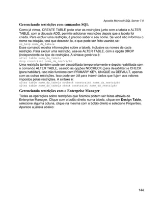 Apostila Microsoft SQL Server 7.0
Gerenciando restrições com comandos SQL
Como já vimos, CREATE TABLE pode criar as restrições junto com a tabela e ALTER
TABLE, com a cláusula ADD, permite adicionar restrições depois que a tabela foi
criada. Para excluir uma restrição, é preciso saber o seu nome. Se você não informou o
nome na criação, terá que descobri-lo, o que pode ser feito usando-se:
sp_help nome_da_tabela
Esse comando mostra informações sobre a tabela, inclusive os nomes de cada
restrição. Para excluir uma restrição, usa-se ALTER TABLE, com a opção DROP
(independente do tipo de restrição). A sintaxe genérica é:
alter table nome_da_tabela
drop constraint nome_da_restrição
Uma restrição também pode ser desabilitada temporariamente e depois reabilitada com
o comando ALTER TABLE, usando as opções NOCHECK (para desabilitar) e CHECK
(para habilitar). Isso não funciona com PRIMARY KEY, UNIQUE ou DEFAULT, apenas
com as outras restrições. Isso pode ser útil para inserir dados que fujam aos valores
impostos pelas restrições. A sintaxe é:
alter table nome_da_tabela nocheck constraint nome_da_restrição
alter table nome_da_tabela check constraint nome_da_restrição

Gerenciando restrições com o Enterprise Manager
Todas as operações sobre restrições que fizemos podem ser feitas através do
Enterprise Manager. Clique com o botão direito numa tabela, clique em Design Table,
selecione alguma coluna, clique na mesma com o botão direito e selecione Properties.
Aparece a janela abaixo:




                                                                                      144
 