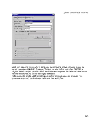 Apostila Microsoft SQL Server 7.0




Você tem a página Indexes/Keys para criar ou remover a chave primária, e criar ou
excluir restrições UNIQUE. A página "Tables" permite definir restrições CHECK, a
página "Relationships" permite definir as chaves estrangeiras. Os defaults são tratados
na lista de colunas, na janela de edição da tabela.
Note que nesta janela, você também pode definir em qual grupo de arquivos (ver
grupos de arquivos) você vai criar cada uma das restrições.




                                                                                       145
 