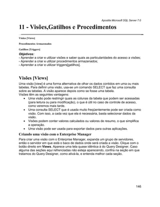 Apostila Microsoft SQL Server 7.0

11 - Visões,Gatilhos e Procedimentos
Visões [Views]

Procedimentos Armazenados

Gatilhos [Triggers]
Objetivos:
- Aprender a criar e utilizar visões e saber quais as particularidades do acesso a visões;
- Aprender a criar e utilizar procedimentos armazenados;
- Aprender a criar e utilizar triggers[gatilhos].



Visões [Views]
Uma visão [view] é uma forma alternativa de olhar os dados contidos em uma ou mais
tabelas. Para definir uma visão, usa-se um comando SELECT que faz uma consulta
sobre as tabelas. A visão aparece depois como se fosse uma tabela.
Visões têm as seguintes vantagens:
   • Uma visão pode restringir quais as colunas da tabela que podem ser acessadas
       (para leitura ou para modificação), o que é útil no caso de controle de acesso,
       como veremos mais tarde.
   • Uma consulta SELECT que é usada muito freqüentemente pode ser criada como
       visão. Com isso, a cada vez que ela é necessária, basta selecionar dados da
       visão.
   • Visões podem conter valores calculados ou valores de resumo, o que simplifica
       a operação.
   • Uma visão pode ser usada para exportar dados para outras aplicações.
Criando uma visão com o Enterprise Manager
Para criar uma visão com o Enterprise Manager, expanda um grupo de servidores,
então o servidor em que está o baco de dados onde será criada a visão. Clique com o
botão direito em Views. Aparece uma tela quase idêntica à do Query Designer. Caso
alguma das seções aqui refrenciadas não esteja aparecendo, confira na seção em que
tratamos do Query Designer, como ativá-la, e entenda melhor cada seção.




                                                                                         146
 