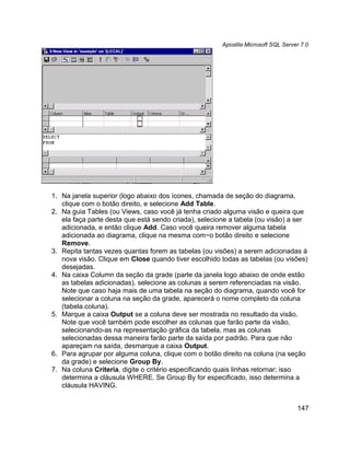Apostila Microsoft SQL Server 7.0




1. Na janela superior (logo abaixo dos ícones, chamada de seção do diagrama,
   clique com o botão direito, e selecione Add Table.
2. Na guia Tables (ou Views, caso você já tenha criado alguma visão e queira que
   ela faça parte desta que está sendo criada), selecione a tabela (ou visão) a ser
   adicionada, e então clique Add. Caso você queira remover alguma tabela
   adicionada ao diagrama, clique na mesma com~o botão direito e selecione
   Remove.
3. Repita tantas vezes quantas forem as tabelas (ou visões) a serem adicionadas à
   nova visão. Clique em Close quando tiver escolhido todas as tabelas (ou visões)
   desejadas.
4. Na caixa Column da seção da grade (parte da janela logo abaixo de onde estão
   as tabelas adicionadas), selecione as colunas a serem referenciadas na visão.
   Note que caso haja mais de uma tabela na seção do diagrama, quando você for
   selecionar a coluna na seção da grade, aparecerá o nome completo da coluna
   (tabela.coluna).
5. Marque a caixa Output se a coluna deve ser mostrada no resultado da visão.
   Note que você também pode escolher as colunas que farão parte da visão,
   selecionando-as na representação gráfica da tabela, mas as colunas
   selecionadas dessa maneira farão parte da saída por padrão. Para que não
   apareçam na saída, desmarque a caixa Output.
6. Para agrupar por alguma coluna, clique com o botão direito na coluna (na seção
   da grade) e selecione Group By.
7. Na coluna Criteria, digite o critério especificando quais linhas retornar; isso
   determina a cláusula WHERE. Se Group By for especificado, isso determina a
   cláusula HAVING.


                                                                                   147
 